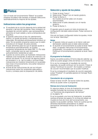Platos es
27
PPlatos
Platos Con el modo de funcionamiento "Platos" se pueden
preparar los platos más variados. El aparato selecciona
automáticamente la mayoría de los ajustes.
Indicaciones sobre los programas
■ El resultado de la cocción depende de la calidad del
alimento y del tipo del recipiente. Para conseguir un
resultado de cocción óptimo, usar exclusivamente
alimentos en buen estado y carne a temperatura del
frigorífico.
■ El aparato selecciona el tipo de calentamiento
óptimo y el ajuste de tiempo y temperatura para
cada plato. Se solicitará exclusivamente introducir el
peso. No es posible programar pesos que no estén
incluidos en el margen de peso previsto.
■ Al asar alimentos para los que el aparato ajusta la
temperatura automáticamente, se pueden
programar temperaturas de hasta 300 °C. Por esta
razón, comprobar que se usen recipientes
suficientemente resistentes al calor.
■ Cuando se cocine carne, se mostrarán indicaciones
relativas a los recipientes, la altura de inserción o la
adición de líquido. En la cocción de algunos platos,
es necesario, p. ej., dar la vuelta o remover.Estas
indicaciones se muestran brevemente en la pantalla
tras iniciar el funcionamiento. Una señal indicará el
momento preciso.
■ Al final de las instrucciones de uso se incluyen
indicaciones sobre los recipientes adecuados y
trucos y consejos para la preparación de platos.
Selección y ajuste de los platos
1. Pulsar la tecla "menu".
2. Seleccionar "Platos" con el mando giratorio.
3. Pulsar la flecha ¿.
Se muestra el primer plato con el peso
recomendado.
4. Seleccionar el plato deseado con el mando
giratorio.
5. Pulsar la flecha ¿.
El aparato guía al usuario en todo el proceso de
configuración del plato seleccionado. Pulsar siempre la
flecha ¿.
Una vez se hayan configurado todos los ajustes, iniciar
con la tecla "start/stop".
Notas
■ El aparato indica al usuario si el interior está aún
demasiado caliente para el plato seleccionado.
■ Si durante el funcionamiento se pulsa la tecla "start/
stop", el aparato interrumpe el funcionamiento
programado. Los ajustes no se pueden cambiar.
Continuar el funcionamiento pulsando la tecla "start/
stop".
El programa ha finalizado.
Suena una señal acústica. El horno deja de calentar. La
señal se puede apagar antes de tiempo con la tecla 0.
Si no se ha conseguido el resultado de cocción
esperado, se puede continuar con la cocción. Pulsar el
campo "Continuar la cocción". Se muestra un tiempo
de cocción recomendado que se puede modificar.
Si se ha conseguido el resultado de cocción esperado,
pulsar "Finalizar". En pantalla aparece el mensaje "Buen
provecho".
Cancelación de un programa
Pulsar la tecla "on/off". Se borran todos los ajustes.
Ahora se puede volver a programar.
Retraso de la hora de finalización
En algunos platos, la hora de finalización se puede
retrasar.Consultar las funciones de tiempo.
~ "Funciones de programación del tiempo"
en la página 16
Si se ha ajustado una hora de finalización, la pantalla
cambia al tiempo de espera. En la línea de estado se
muestra la hora de inicio del funcionamiento. Los
ajustes no se pueden cambiar. Tener en cuenta que los
alimentos fácilmente perecederos no deben
permanecer demasiado tiempo en el interior del
aparato.
 