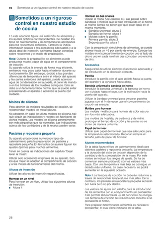 es Sometidos a un riguroso control en nuestro estudio de cocina
28
JSometidos a un riguroso
control en nuestro estudio
de cocina
Sometidosaunrigurosocontrolennuestroestudiodecocina En este apartado figura una selección de alimentos y
los ajustes óptimos correspondientes. Se detallan los
tipos de calentamiento y las temperaturas apropiados
para los respectivos alimentos. También se indica
información relativa a los accesorios adecuados y a la
altura ideal de inserción. Asimismo figuran consejos
sobre recipientes y el modo de preparación.
Nota: Durante la preparación de alimentos puede
producirse mucho vapor de agua en el compartimento
de cocción.
Su aparato utiliza la energía de forma muy eficiente,
emitiendo muy poco calor hacia el exterior durante su
funcionamiento. Sin embargo, debido a las grandes
diferencias de temperatura entre el interior del aparato
y las partes exteriores del aparato, puede aparecer
agua de condensación en la puerta, el panel de mando
o en los frontales de los muebles contiguos. Esto se
debe a un fenómeno físico normal que se puede evitar
precalentando el aparato o abriendo la puerta con
cuidado.
Moldes de silicona
Para obtener los mejores resultados de cocción, se
recomiendan moldes de metal oscuro.
No obstante, en caso de utilizar moldes de silicona, hay
que seguir las indicaciones y recetas del fabricante de
dichos moldes. Los moldes de silicona generalmente
son más pequeños que los normales. Las indicaciones
acerca de las cantidades y de la receta pueden variar.
Pasteles y repostería pequeña
Su aparato proporciona numerosos tipos de
calentamiento para la preparación de pasteles y
repostería pequeña. En las tablas de ajustes figuran los
ajustes óptimos para muchos alimentos.
Tener en cuenta las indicaciones del capítulo "Dejar
levar la masa".
Utilizar solo accesorios originales de su aparato. Son
los que mejor se adaptan al compartimento de cocción
y a los modos de funcionamiento del mismo.
Alturas de inserción
Utilizar las alturas de inserción especificadas.
Hornear en un nivel
Para hornear en un nivel, utilizar las siguientes alturas
de inserción:
■ Altura 1
Hornear en dos niveles
Utilizar el modo Aire caliente 4D. Las pastas sobre
bandejas o moldes que se han introducido en el horno
al mismo tiempo no tienen por qué estar listas en el
mismo momento.
■ Bandeja universal: altura 3
Bandeja de horno: altura 1
■ Moldes sobre la parrilla
Primera parrilla: altura 3
Segunda parrilla: altura 1
Con la preparación simultánea de alimentos, se puede
ahorrar hasta un 45 por ciento de energía. Colocar los
moldes en el compartimento de cocción uno al lado de
otro o uno en cada nivel sin que coincidan uno encima
de otro.
Accesorios
Asegurarse de utilizar siempre el accesorio adecuado y
de introducirlo en la dirección correcta.
Parrilla
Introducir la parrilla con el lado abierto hacia la puerta
del aparato y la curvatura hacia abajo.
Bandeja universal o bandeja de horno
Introducir la bandeja universal o la bandeja de horno
con cuidado hasta el tope, con la inclinación hacia la
puerta del aparato.
Utilizar la bandeja universal para preparar pasteles
jugosos con el fin de evitar que el compartimento de
cocción se ensucie.
Moldes para hornear
Los moldes metálicos para hornear de color oscuro
son los más adecuados.
Los moldes de hojalata, de cerámica y de vidrio
prolongan el tiempo de cocción y las pastas no se
doran de manera uniforme.
Papel de hornear
Utilizar solo papel de hornear que sea adecuado para
la temperatura seleccionada. Recortar siempre el
tamaño justo de papel de hornear.
Ajustes recomendados
En la tabla figura el tipo de calentamiento ideal para
distintos pasteles y repostería pequeña. La temperatura
y la duración del ciclo de cocción dependen de la
cantidad y de la composición de la masa. Por este
motivo se indican los rangos de ajuste. Se ha de
comenzar siempre probando con los valores más
bajos. Con una temperatura más baja se consigue un
dorado más uniforme. En caso necesario, se podrá
aumentar en la siguiente ocasión.
Nota: Los tiempos de cocción no deberán reducirse a
través de seleccionar temperaturas más altas. De lo
contrario, los pasteles o la repostería pequeña se harán
por fuera pero no por dentro.
Los valores de ajuste son válidos para la introducción
de los alimentos con el compartimento sin precalentar.
Esto permite ahorrar hasta un 20 por ciento de energía.
Los tiempos de cocción se reducen unos minutos si se
precalienta el horno.
Para preparar determinados alimentos es necesario
precalentar, lo cual viene indicado en la tabla.
 
