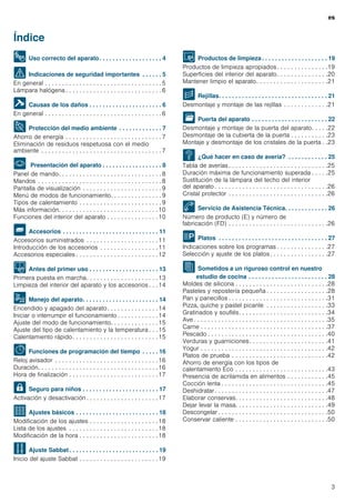 es
3
Índice
esInstrucciones de uso
8 Uso correcto del aparato. . . . . . . . . . . . . . . . . . . 4
( Indicaciones de seguridad importantes . . . . . . 5
En general . . . . . . . . . . . . . . . . . . . . . . . . . . . . . . . . . . 5
Lámpara halógena . . . . . . . . . . . . . . . . . . . . . . . . . . . . 6
] Causas de los daños . . . . . . . . . . . . . . . . . . . . . . 6
En general . . . . . . . . . . . . . . . . . . . . . . . . . . . . . . . . . . 6
7 Protección del medio ambiente . . . . . . . . . . . . . 7
Ahorro de energía . . . . . . . . . . . . . . . . . . . . . . . . . . . . 7
Eliminación de residuos respetuosa con el medio
ambiente . . . . . . . . . . . . . . . . . . . . . . . . . . . . . . . . . . . 7
* Presentación del aparato . . . . . . . . . . . . . . . . . . 8
Panel de mando. . . . . . . . . . . . . . . . . . . . . . . . . . . . . . 8
Mandos . . . . . . . . . . . . . . . . . . . . . . . . . . . . . . . . . . . . 8
Pantalla de visualización . . . . . . . . . . . . . . . . . . . . . . . 9
Menú de modos de funcionamiento. . . . . . . . . . . . . . . 9
Tipos de calentamiento . . . . . . . . . . . . . . . . . . . . . . . . 9
Más información. . . . . . . . . . . . . . . . . . . . . . . . . . . . .10
Funciones del interior del aparato . . . . . . . . . . . . . . .10
_ Accesorios . . . . . . . . . . . . . . . . . . . . . . . . . . . . . 11
Accesorios suministrados . . . . . . . . . . . . . . . . . . . . .11
Introducción de los accesorios . . . . . . . . . . . . . . . . .11
Accesorios especiales . . . . . . . . . . . . . . . . . . . . . . . .12
K Antes del primer uso . . . . . . . . . . . . . . . . . . . . . 13
Primera puesta en marcha. . . . . . . . . . . . . . . . . . . . .13
Limpieza del interior del aparato y los accesorios . . . 14
1 Manejo del aparato. . . . . . . . . . . . . . . . . . . . . . . 14
Encendido y apagado del aparato. . . . . . . . . . . . . . .14
Iniciar o interrumpir el funcionamiento . . . . . . . . . . . . 14
Ajuste del modo de funcionamiento. . . . . . . . . . . . . .15
Ajuste del tipo de calentamiento y la temperatura . . . 15
Calentamiento rápido. . . . . . . . . . . . . . . . . . . . . . . . .15
O Funciones de programación del tiempo . . . . . 16
Reloj avisador . . . . . . . . . . . . . . . . . . . . . . . . . . . . . .16
Duración. . . . . . . . . . . . . . . . . . . . . . . . . . . . . . . . . . .16
Hora de finalización . . . . . . . . . . . . . . . . . . . . . . . . . .17
A Seguro para niños . . . . . . . . . . . . . . . . . . . . . . . 17
Activación y desactivación . . . . . . . . . . . . . . . . . . . . .17
Q Ajustes básicos . . . . . . . . . . . . . . . . . . . . . . . . . 18
Modificación de los ajustes . . . . . . . . . . . . . . . . . . . .18
Lista de los ajustes . . . . . . . . . . . . . . . . . . . . . . . . . .18
Modificación de la hora . . . . . . . . . . . . . . . . . . . . . . .18
F Ajuste Sabbat . . . . . . . . . . . . . . . . . . . . . . . . . . . 19
Inicio del ajuste Sabbat . . . . . . . . . . . . . . . . . . . . . . .19
D Productos de limpieza . . . . . . . . . . . . . . . . . . . . 19
Productos de limpieza apropiados . . . . . . . . . . . . . . .19
Superficies del interior del aparato. . . . . . . . . . . . . . .20
Mantener limpio el aparato. . . . . . . . . . . . . . . . . . . . .21
p Rejillas. . . . . . . . . . . . . . . . . . . . . . . . . . . . . . . . . 21
Desmontaje y montaje de las rejillas . . . . . . . . . . . . .21
q Puerta del aparato . . . . . . . . . . . . . . . . . . . . . . . 22
Desmontaje y montaje de la puerta del aparato. . . . .22
Desmontaje de la cubierta de la puerta . . . . . . . . . . .23
Montaje y desmontaje de los cristales de la puerta . .23
3 ¿Qué hacer en caso de avería? . . . . . . . . . . . . 25
Tabla de averías . . . . . . . . . . . . . . . . . . . . . . . . . . . . .25
Duración máxima de funcionamiento superada . . . . .25
Sustitución de la lámpara del techo del interior
del aparato . . . . . . . . . . . . . . . . . . . . . . . . . . . . . . . . .26
Cristal protector . . . . . . . . . . . . . . . . . . . . . . . . . . . . .26
4 Servicio de Asistencia Técnica. . . . . . . . . . . . . 26
Número de producto (E) y número de
fabricación (FD) . . . . . . . . . . . . . . . . . . . . . . . . . . . . .26
P Platos . . . . . . . . . . . . . . . . . . . . . . . . . . . . . . . . . 27
Indicaciones sobre los programas . . . . . . . . . . . . . . .27
Selección y ajuste de los platos . . . . . . . . . . . . . . . . .27
J Sometidos a un riguroso control en nuestro
estudio de cocina . . . . . . . . . . . . . . . . . . . . . . . . 28
Moldes de silicona . . . . . . . . . . . . . . . . . . . . . . . . . . .28
Pasteles y repostería pequeña . . . . . . . . . . . . . . . . . .28
Pan y panecillos . . . . . . . . . . . . . . . . . . . . . . . . . . . . .31
Pizza, quiche y pastel picante . . . . . . . . . . . . . . . . . .33
Gratinados y souflés. . . . . . . . . . . . . . . . . . . . . . . . . .34
Ave . . . . . . . . . . . . . . . . . . . . . . . . . . . . . . . . . . . . . . .35
Carne . . . . . . . . . . . . . . . . . . . . . . . . . . . . . . . . . . . . .37
Pescado . . . . . . . . . . . . . . . . . . . . . . . . . . . . . . . . . . .40
Verduras y guarniciones. . . . . . . . . . . . . . . . . . . . . . .41
Yogur . . . . . . . . . . . . . . . . . . . . . . . . . . . . . . . . . . . . .42
Platos de prueba . . . . . . . . . . . . . . . . . . . . . . . . . . . .42
Ahorro de energía con los tipos de
calentamiento Eco . . . . . . . . . . . . . . . . . . . . . . . . . . .43
Presencia de acrilamida en alimentos . . . . . . . . . . . .45
Cocción lenta . . . . . . . . . . . . . . . . . . . . . . . . . . . . . . .45
Deshidratar. . . . . . . . . . . . . . . . . . . . . . . . . . . . . . . . .47
Elaborar conservas. . . . . . . . . . . . . . . . . . . . . . . . . . .48
Dejar levar la masa. . . . . . . . . . . . . . . . . . . . . . . . . . .49
Descongelar . . . . . . . . . . . . . . . . . . . . . . . . . . . . . . . .50
Conservar caliente . . . . . . . . . . . . . . . . . . . . . . . . . . .50
 