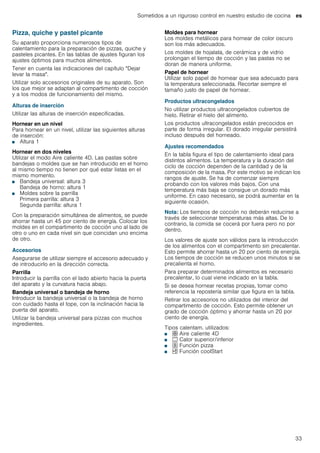 Sometidos a un riguroso control en nuestro estudio de cocina es
33
Pizza, quiche y pastel picante
Su aparato proporciona numerosos tipos de
calentamiento para la preparación de pizzas, quiche y
pasteles picantes. En las tablas de ajustes figuran los
ajustes óptimos para muchos alimentos.
Tener en cuenta las indicaciones del capítulo "Dejar
levar la masa".
Utilizar solo accesorios originales de su aparato. Son
los que mejor se adaptan al compartimento de cocción
y a los modos de funcionamiento del mismo.
Alturas de inserción
Utilizar las alturas de inserción especificadas.
Hornear en un nivel
Para hornear en un nivel, utilizar las siguientes alturas
de inserción:
■ Altura 1
Hornear en dos niveles
Utilizar el modo Aire caliente 4D. Las pastas sobre
bandejas o moldes que se han introducido en el horno
al mismo tiempo no tienen por qué estar listas en el
mismo momento.
■ Bandeja universal: altura 3
Bandeja de horno: altura 1
■ Moldes sobre la parrilla
Primera parrilla: altura 3
Segunda parrilla: altura 1
Con la preparación simultánea de alimentos, se puede
ahorrar hasta un 45 por ciento de energía. Colocar los
moldes en el compartimento de cocción uno al lado de
otro o uno en cada nivel sin que coincidan uno encima
de otro.
Accesorios
Asegurarse de utilizar siempre el accesorio adecuado y
de introducirlo en la dirección correcta.
Parrilla
Introducir la parrilla con el lado abierto hacia la puerta
del aparato y la curvatura hacia abajo.
Bandeja universal o bandeja de horno
Introducir la bandeja universal o la bandeja de horno
con cuidado hasta el tope, con la inclinación hacia la
puerta del aparato.
Utilizar la bandeja universal para pizzas con muchos
ingredientes.
Moldes para hornear
Los moldes metálicos para hornear de color oscuro
son los más adecuados.
Los moldes de hojalata, de cerámica y de vidrio
prolongan el tiempo de cocción y las pastas no se
doran de manera uniforme.
Papel de hornear
Utilizar solo papel de hornear que sea adecuado para
la temperatura seleccionada. Recortar siempre el
tamaño justo de papel de hornear.
Productos ultracongelados
No utilizar productos ultracongelados cubiertos de
hielo. Retirar el hielo del alimento.
Los productos ultracongelados están precocidos en
parte de forma irregular. El dorado irregular persistirá
incluso después del horneado.
Ajustes recomendados
En la tabla figura el tipo de calentamiento ideal para
distintos alimentos. La temperatura y la duración del
ciclo de cocción dependen de la cantidad y de la
composición de la masa. Por este motivo se indican los
rangos de ajuste. Se ha de comenzar siempre
probando con los valores más bajos. Con una
temperatura más baja se consigue un dorado más
uniforme. En caso necesario, se podrá aumentar en la
siguiente ocasión.
Nota: Los tiempos de cocción no deberán reducirse a
través de seleccionar temperaturas más altas. De lo
contrario, la comida se cocerá por fuera pero no por
dentro.
Los valores de ajuste son válidos para la introducción
de los alimentos con el compartimento sin precalentar.
Esto permite ahorrar hasta un 20 por ciento de energía.
Los tiempos de cocción se reducen unos minutos si se
precalienta el horno.
Para preparar determinados alimentos es necesario
precalentar, lo cual viene indicado en la tabla.
Si se desea hornear recetas propias, tomar como
referencia la repostería similar que figura en la tabla.
Retirar los accesorios no utilizados del interior del
compartimento de cocción. Esto permite obtener un
grado de cocción óptimo y ahorrar hasta un 20 por
ciento de energía.
Tipos calentam. utilizados:
■ : Aire caliente 4D
■ % Calor superior/inferior
■ ; Función pizza
■ , Función coolStart
 