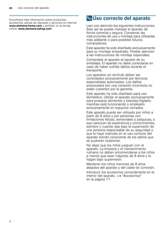 es Uso correcto del aparato
4
Produktinfo
Encontrará más información sobre productos,
accesorios, piezas de repuesto y servicios en internet:
www.siemens-home.com y también en la tienda
online: www.siemens-eshop.com
8Uso correcto del aparato
Usocorrectodelaparato Leer con atención las siguientes instrucciones.
Solo así se puede manejar el aparato de
forma correcta y segura. Conservar las
instrucciones de uso y montaje para utilizarlas
más adelante o para posibles futuros
compradores.
Este aparato ha sido diseñado exclusivamente
para su montaje empotrado. Prestar atención
a las instrucciones de montaje especiales.
Comprobar el aparato al sacarlo de su
embalaje. El aparato no debe conectarse en
caso de haber sufrido daños durante el
transporte.
Los aparatos sin enchufe deben ser
conectados exclusivamente por técnicos
especialistas autorizados. Los daños
provocados por una conexión incorrecta no
están cubiertos por la garantía.
Este aparato ha sido diseñado para uso
doméstico. Utilizar el aparato exclusivamente
para preparar alimentos y bebidas.Vigilarlo
mientras está funcionando y emplearlo
exclusivamente en espacios cerrados.
Este aparato puede ser utilizado por niños a
partir de 8 años y por personas con
limitaciones físicas, sensoriales o psíquicas, o
que carezcan de experiencia y conocimientos,
siempre y cuando sea bajo la supervisión de
una persona responsable de su seguridad o
que le haya instruido en el uso correcto del
aparato siendo consciente de los daños que
se pudieran ocasionar.
No dejar que los niños jueguen con el
aparato. La limpieza y el mantenimiento
rutinario no deben encomendarse a los niños
a menos que sean mayores de 8 años y lo
hagan bajo supervisión.
Mantener los niños menores de 8 años
alejados del aparato y del cable de conexión.
Introducir los accesorios correctamente en el
interior del aparato. ~ "Accesorios"
en la página 11
 