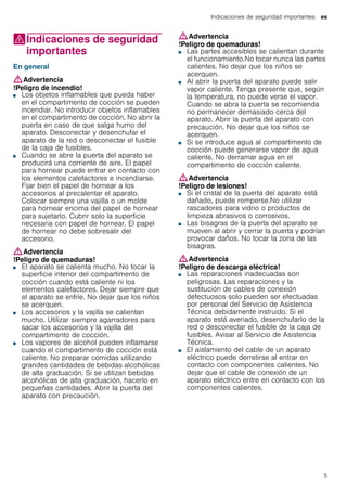 Indicaciones de seguridad importantes es
5
(Indicaciones de seguridad
importantes
Indicacionesdeseguridadimportantes En general
:Advertencia
!Peligro de incendio!
■ Los objetos inflamables que pueda haber
en el compartimento de cocción se pueden
incendiar. No introducir objetos inflamables
en el compartimento de cocción. No abrir la
puerta en caso de que salga humo del
aparato. Desconectar y desenchufar el
aparato de la red o desconectar el fusible
de la caja de fusibles.
!Peligro de incendio!■ Cuando se abre la puerta del aparato se
producirá una corriente de aire. El papel
para hornear puede entrar en contacto con
los elementos calefactores e incendiarse.
Fijar bien el papel de hornear a los
accesorios al precalentar el aparato.
Colocar siempre una vajilla o un molde
para hornear encima del papel de hornear
para sujetarlo. Cubrir solo la superficie
necesaria con papel de hornear. El papel
de hornear no debe sobresalir del
accesorio.
:Advertencia
!Peligro de quemaduras!
■ El aparato se calienta mucho. No tocar la
superficie interior del compartimento de
cocción cuando está caliente ni los
elementos calefactores. Dejar siempre que
el aparato se enfríe. No dejar que los niños
se acerquen.
!Peligro de quemaduras!■ Los accesorios y la vajilla se calientan
mucho. Utilizar siempre agarradores para
sacar los accesorios y la vajilla del
compartimento de cocción.
!Peligro de quemaduras!■ Los vapores de alcohol pueden inflamarse
cuando el compartimento de cocción está
caliente. No preparar comidas utilizando
grandes cantidades de bebidas alcohólicas
de alta graduación. Si se utilizan bebidas
alcohólicas de alta graduación, hacerlo en
pequeñas cantidades. Abrir la puerta del
aparato con precaución.
:Advertencia
!Peligro de quemaduras!
■ Las partes accesibles se calientan durante
el funcionamiento.No tocar nunca las partes
calientes. No dejar que los niños se
acerquen.
!Peligro de quemaduras!■ Al abrir la puerta del aparato puede salir
vapor caliente. Tenga presente que, según
la temperatura, no puede verse el vapor.
Cuando se abra la puerta se recomienda
no permanecer demasiado cerca del
aparato. Abrir la puerta del aparato con
precaución. No dejar que los niños se
acerquen.
!Peligro de quemaduras!■ Si se introduce agua al compartimento de
cocción puede generarse vapor de agua
caliente. No derramar agua en el
compartimento de cocción caliente.
:Advertencia
!Peligro de lesiones!
■ Si el cristal de la puerta del aparato está
dañado, puede romperse.No utilizar
rascadores para vidrio o productos de
limpieza abrasivos o corrosivos.
!Peligro de lesiones!■ Las bisagras de la puerta del aparato se
mueven al abrir y cerrar la puerta y podrían
provocar daños. No tocar la zona de las
bisagras.
:Advertencia
!Peligro de descarga eléctrica!
■ Las reparaciones inadecuadas son
peligrosas. Las reparaciones y la
sustitución de cables de conexión
defectuosos solo pueden ser efectuadas
por personal del Servicio de Asistencia
Técnica debidamente instruido. Si el
aparato está averiado, desenchufarlo de la
red o desconectar el fusible de la caja de
fusibles. Avisar al Servicio de Asistencia
Técnica.
!Peligro de descarga eléctrica!■ El aislamiento del cable de un aparato
eléctrico puede derretirse al entrar en
contacto con componentes calientes. No
dejar que el cable de conexión de un
aparato eléctrico entre en contacto con los
componentes calientes.
!Peligro de descarga eléctrica!
 