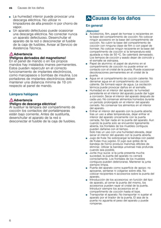 es Causas de los daños
6
■ La humedad interior puede provocar una
descarga eléctrica. No utilizar ni
limpiadores de alta presión ni por chorro de
vapor.
!Peligro de descarga eléctrica!■ Un aparato defectuoso puede ocasionar
una descarga eléctrica. No conectar nunca
un aparato defectuoso. Desenchufar el
aparato de la red o desconectar el fusible
de la caja de fusibles. Avisar al Servicio de
Asistencia Técnica.
:Advertencia
!Peligros derivados del magnetismo!
En el panel de mando o en los propios
mandos hay instalados imanes permanentes.
Estos pueden repercutir en el correcto
funcionamiento de implantes electrónicos,
como marcapasos o bombas de insulina. Los
portadores de implantes electrónicos deben
mantener una distancia mínima de 10 cm
respecto al panel de mando.
Lámpara halógena
:Advertencia
!Peligro de descarga eléctrica!
Al sustituir la lámpara del compartimento de
cocción los contactos del portalámparas
están bajo corriente. Antes de sustituirla,
desenchufar el aparato de la red o
desconectar el fusible de la caja de fusibles.
]Causas de los daños
Causasdelosdaños En general
¡Atención!
■ Accesorios, film, papel de hornear o recipientes en
la base del compartimento de cocción: No colocar
ningún accesorio en la base del compartimento de
cocción. No cubrir la base del compartimento de
cocción con ninguna clase de film o con papel de
hornear. No colocar ningún recipiente en la base del
compartimento de cocción si la temperatura está
ajustada a más de 50 ºC. Se calentará demasiado.
Los tiempos de cocción y asado dejan de coincidir y
el esmalte se estropea.
■ Papel de aluminio: el papel de aluminio en el
compartimento de cocción no puede entrar en
contacto con el cristal de la puerta. Puede ocasionar
decoloraciones permanentes en el cristal de la
puerta.
■ Agua en el compartimento de cocción caliente: No
derramar agua en el compartimento de cocción
caliente. Se formará vapor de agua. La oscilación
térmica puede provocar daños en el esmalte.
■ Humedad en el interior del aparato: la humedad
persistente en el interior del aparato puede dar lugar
a corrosión. Secar el interior del aparato después de
cada uso. No conservar alimentos húmedos durante
un período prolongado en el interior del aparato
cerrado. No conservar los alimentos en el interior
del aparato.
■ Enfriar el interior del aparato con la puerta abierta:
tras un uso a altas temperaturas, dejar enfriar el
interior del aparato únicamente con la puerta
cerrada. No fijar nada en la puerta del aparato. Aun
cuando la puerta solo se encuentre ligeramente
abierta, los frontales de los muebles contiguos
pueden dañarse con el tiempo.
Solo tras un uso con una humedad elevada, dejar
secar el interior del aparato con la puerta abierta.
■ Jugo de fruta: No sobrecargar la bandeja con pastel
de frutas muy jugoso. El jugo que gotea de la
bandeja de horno produce manchas difíciles de
eliminar. Utilizar la bandeja universal más profunda
cuando sea posible.
■ Junta muy sucia: si la junta presenta mucha
suciedad, la puerta del aparato no cerrará
correctamente. Los frontales de los muebles
contiguos pueden deteriorarse. Mantener la junta
siempre limpia.
■ Puerta del aparato como superficie de apoyo: no
apoyarse, sentarse ni colgarse sobre ella. No
colocar recipientes ni accesorios sobre la puerta del
aparato.
■ Introducción de los accesorios: en función del tipo
de aparato, al cerrar la puerta del mismo, los
accesorios pueden rayar el cristal de la puerta.
Introducir siempre los accesorios en el
compartimento de cocción hasta el tope.
■ Transportar el aparato: No transportar ni sujetar el
aparato por el tirador de la puerta. El asa de la
puerta no aguanta el peso del aparato y puede
romperse.
 