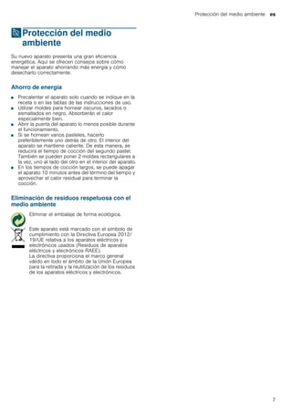 Protección del medio ambiente es
7
7Protección del medio
ambiente
Proteccióndelmedioambiente Su nuevo aparato presenta una gran eficiencia
energética. Aquí se ofrecen consejos sobre cómo
manejar el aparato ahorrando más energía y cómo
desecharlo correctamente.
Ahorro de energía
■ Precalentar el aparato solo cuando se indique en la
receta o en las tablas de las instrucciones de uso.
■ Utilizar moldes para hornear oscuros, lacados o
esmaltados en negro. Absorberán el calor
especialmente bien.
■ Abrir la puerta del aparato lo menos posible durante
el funcionamiento.
■ Si se hornean varios pasteles, hacerlo
preferiblemente uno detrás de otro. El interior del
aparato se mantiene caliente. De esta manera, se
reducirá el tiempo de cocción del segundo pastel.
También se pueden poner 2 moldes rectangulares a
la vez, uno al lado del otro en el interior del aparato.
■ En los tiempos de cocción largos, se puede apagar
el aparato 10 minutos antes del término del tiempo y
aprovechar el calor residual para terminar la
cocción.
Eliminación de residuos respetuosa con el
medio ambiente
Eliminar el embalaje de forma ecológica.
Este aparato está marcado con el símbolo de
cumplimiento con la Directiva Europea 2012/
19/UE relativa a los aparatos eléctricos y
electrónicos usados (Residuos de aparatos
eléctricos y electrónicos RAEE).
La directiva proporciona el marco general
válido en todo el ámbito de la Unión Europea
para la retirada y la reutilización de los residuos
de los aparatos eléctricos y electrónicos.
 