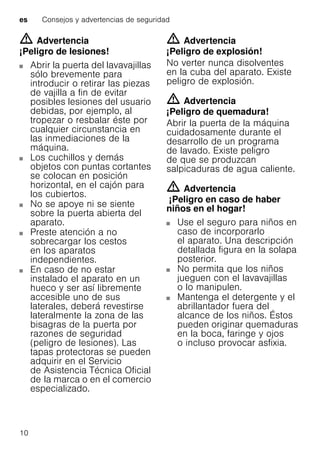es Consejos y advertencias de seguridad
10
m Advertencia
¡Peligro de lesiones!
Abrir la puerta del lavavajillas
sólo brevemente para
introducir o retirar las piezas
de vajilla a fin de evitar
posibles lesiones del usuario
debidas, por ejemplo, al
tropezar o resbalar éste por
cualquier circunstancia en
las inmediaciones de la
máquina.
Los cuchillos y demás
objetos con puntas cortantes
se colocan en posición
horizontal, en el cajón para
los cubiertos.
No se apoye ni se siente
sobre la puerta abierta del
aparato.
Preste atención a no
sobrecargar los cestos
en los aparatos
independientes.
En caso de no estar
instalado el aparato en un
hueco y ser así libremente
accesible uno de sus
laterales, deberá revestirse
lateralmente la zona de las
bisagras de la puerta por
razones de seguridad
(peligro de lesiones). Las
tapas protectoras se pueden
adquirir en el Servicio
de Asistencia Técnica Oficial
de la marca o en el comercio
especializado.
m Advertencia
¡Peligro de explosión!
No verter nunca disolventes
en la cuba del aparato. Existe
peligro de explosión.
m Advertencia
¡Peligro de quemadura!
Abrir la puerta de la máquina
cuidadosamente durante el
desarrollo de un programa
de lavado. Existe peligro
de que se produzcan
salpicaduras de agua caliente.
m Advertencia
¡Peligro en caso de haber
niños en el hogar!
Use el seguro para niños en
caso de incorporarlo
el aparato. Una descripción
detallada figura en la solapa
posterior.
No permita que los niños
jueguen con el lavavajillas
o lo manipulen.
Mantenga el detergente y el
abrillantador fuera del
alcance de los niños. Éstos
pueden originar quemaduras
en la boca, faringe y ojos
o incluso provocar asfixia.
 
