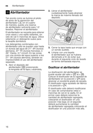 es Abrillantador
16
Abrillantador
Abrillantador
Tan pronto como se ilumine el piloto
de aviso de la reposición del
abrillantador h en el cuadro
de mandos, queda una reserva
de abrillantador suficiente para 1-2
lavados. Reponer el abrillantador.
El abrillantador se necesita para obtener
unos vasos y una vajilla radiantes, sin
velo de cal ni manchas de agua. Utilice
sólamente un detergente suave para
la lavajilla doméstica.
Los detergentes combinados con
abrillantador sólo se pueden usar hasta
un dureza del agua de 21° dH (dureza
alemana), 37° fH (dureza francesa), ó
26° Clarke, 3,7 mmol/l. En las zonas
con una dureza del agua superior a los
21° dH (dureza alemana), también es
imprescindible el uso del abrillantador
separado.
1. Abrir el depósito del
abrillantador 1b presionando
la lengüeta de la tapa y alzándola.
2. Llenar el abrillantador
cuidadosamente hasta alcanzar
la marca de máximo llenado del
depósito.
3. Cerrar la tapa hasta que encaje con
un sonido audible.
4. Limpiar con una bayeta
el abrillantador que se hubiera
derramado a fin de evitar que
durante el siguiente ciclo de lavado
se forme demasiada espuma.
Dosificar el abrillantador
La dosificación del abrillantador se
puede ajustar del valor : al : .
Colocar el dosificador de la cantidad de
abrillantador en la posición : para
alcanzar un excelente grado de secado.
El dosificador viene ajustado de fábrica
a la posición : .
El dosificador sólo deberá modificarse
en caso de comprobarse velos o
manchas de cal en la vajilla. En el
primer caso deberá reducirse la
cantidad de abrillantador agregada,
colocando el dosificador en una
posición más baja; en el segundo
deberá aumentarse la cantidad
de abrillantador agregada colocando el
dosificador en una posición más alta.
 