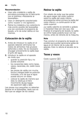 es Vajilla
18
Recomendación:
Usar sólo cristalería y vajilla de
porcelana provistas por el fabricante
con el distintivo «Resistente al
lavavajillas».
Usar un detergente caracterizado
como «suave» o «no agresivo».
Retirar la cristalería y los cubiertos lo
más pronto posible del lavavajillas
una vez concluido el programa de
lavado, a fin de evitar daños en los
mismos.
Colocación de la vajilla
1. Antes de introducir la vajilla en el
aparato deberán eliminarse los
restos de alimentos más gruesos
adheridos a ésta. No es necesario
enjuagar previamente la vajilla bajo
el grifo del agua.
2. Introducir la vajilla en el aparato
de modo que
– guarde su posición fija y no
pueda volcarse
– los recipientes tales como tazas,
vasos, cacerolas, etc. estén boca
abajo.
– las piezas de vajilla con mucha
forma o rebajes estén en posición
inclinada, a fin de que el agua
pueda escurrir en éstas.
– colocar la vajilla de manera que
ésta no obstruya el libre
movimiento de los brazos
de aspersión 12 y 1B.
Las piezas muy pequeñas no deberían
lavarse en el lavavajillas, dado que es
fácil que se salgan de los cestos.
Retirar la vajilla
Con objeto de evitar que las gotas
de agua caigan del cesto superior
sobre la vajilla del cesto inferior,
aconsejamos retirar primero la vajilla del
cesto inferior y a continuación la del
cesto superior.
¡La vajilla caliente es sensible a golpes
e impactos! Deje por eso que, tras
finalizar el programa de lavado, la vajilla
se enfríe hasta poderla tocar con las
manos, antes de retirarla de la máquina.
Nota
Tras concluir el programa de lavado es
posible que puedan apreciarse gotas de
agua en el interior de la cuba del
aparato. Esto no afecta al secado de la
vajilla.
Tazas y vasos
Cesto superior 1*
 