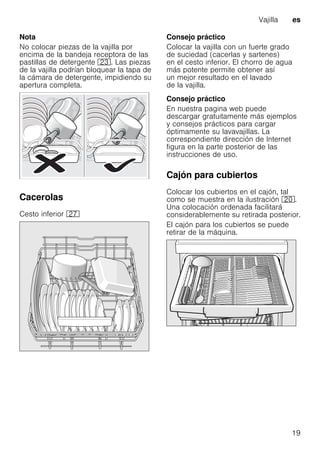 Vajilla es
19
Nota
No colocar piezas de la vajilla por
encima de la bandeja receptora de las
pastillas de detergente 1:. Las piezas
de la vajilla podrían bloquear la tapa de
la cámara de detergente, impidiendo su
apertura completa.
Cacerolas
Cesto inferior 1Z
Consejo práctico
Colocar la vajilla con un fuerte grado
de suciedad (cacerlas y sartenes)
en el cesto inferior. El chorro de agua
más potente permite obtener así
un mejor resultado en el lavado
de la vajilla.
Consejo práctico
En nuestra pagina web puede
descargar gratuitamente más ejemplos
y consejos prácticos para cargar
óptimamente su lavavajillas. La
correspondiente dirección de Internet
figura en la parte posterior de las
instrucciones de uso.
Cajón para cubiertos
Colocar los cubiertos en el cajón, tal
como se muestra en la ilustración 1".
Una colocación ordenada facilitará
considerablemente su retirada posterior.
El cajón para los cubiertos se puede
retirar de la máquina.
 