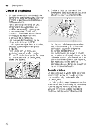 es Detergente
22
Cargar el detergente
1. En caso de encontrarse cerrada la
cámara del detergente 1j, accionar
primero la palanca de desbloqueo
9" para abrirla.
Poner el detergente sólo en una
cámara 1j seca (colocar las
pastillas en posición transversal,
nunca de canto). Dosificación
correcta: Léanse las instrucciones
y consejos del fabricante en
el envase del detergente.
Las marcas dosificadoras de la
cámara de detergente 1j
contribuyen a cargar las cantidades
exactas del detergente en polvo
o líquido.
Para vajilla con un grado de
suciedad normal, suelen bastar
20 ml–25 ml de detergente. En caso
de utilizar pastillas de detergente,
basta una pastilla.
2. Cerrar la tapa de la cámara del
detergente desplazándola hasta que
el cierre enclave perfectamente.
La cámara del detergente se abre
automáticamente y en el instante
adecuado, según el programa
de lavado seleccionado.
Los detergentes en polvo o líquido
se reparten por todo el interior de la
cuba del aparato, disolviéndose. Las
pastillas de detergente, por su parte,
son recogidas en la bandeja
correspondiente, donde se disuelven
de un modo dosificado.
Consejo práctico
En caso de que la vajilla sólo estuviera
ligeramente sucia, se puede agregar
una cantidad algo más reducida
de detergente.
Los detergentes y agentes conservantes
adecuados los puede adquirir online en
nuestra página web o a través del
Servicio Postventa (véase la página
posterior del libro de instrucciones).
 