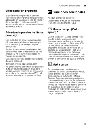 Funciones adicionales es
25
Seleccionar un programa
El cuadro de programas le permite
seleccionar el programa de lavado más
adecuado en función del tipo de vajilla y
de la cantidad o naturaleza de los
restos de alimentos que se encontraran
adheridos a ésta.
Advertencia para los institutos
de ensayo
Los institutos de ensayo recibirán las
informaciones relativas a los ensayos
comparativos (por ejemplo según
EN60436).
Estas informaciones se refieren a las
condiciones para la realización de los
ensayos y no incluyen resultados ni
valores de consumo.
Dirección de correo electrónico adonde
dirigir la solicitud:
dishwasher@test-appliances.com
No olvide indicar el número de producto
(E-Nr.) y el de fabricación (FD) de la
unidad. Ambos números se encuentran
en la placa de características 9* del
aparato, situada en la puerta de éste.
Funciones adicionales
Funciones adicionales
* según el modelo concreto
Disponibles a través de las teclas
«Funciones adicionales» H.
Menostiempo(Variospeed)Ÿ Menos tiempo (Vario
speed) *
Con la función >>Menos tiempo<< se
puede reducir la duración de
funcionamiento de los programas de
lavado aprox. entre un 20% y un 50%.
La reducción de la duración del
programa ajustada se muestra en la
pantalla de visualización )". Con
objeto de asegurar unos óptimos
resultados de limpieza trabajando con
unos ciclos de lavado más cortos, se
elevan el consumo de agua y energía.
Mediacarga§ Media carga *
En caso de tener que lavar poca
cantidad de vajilla (por ejemplo vasos,
tazas, platos), se puede activar
adicionalmente la función «Media
Carga». Con esta opción se reduce el
consumo de agua y energía, así como
la duración del ciclo de lavado. Para el
lavado de media carga deberá ponerse
en la cámara de detergente una
cantidad de detergente algo menor que
la que se aconseja para el lavado a
carga completa.
 
