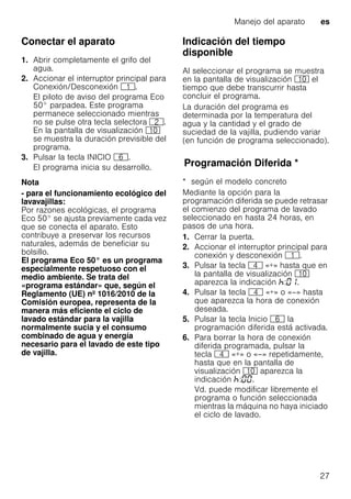 Manejo del aparato es
27
Conectar el aparato
1. Abrir completamente el grifo del
agua.
2. Accionar el interruptor principal para
Conexión/Desconexión (.
El piloto de aviso del programa Eco
50° parpadea. Este programa
permanece seleccionado mientras
no se pulse otra tecla selectora 0.
En la pantalla de visualización )"
se muestra la duración previsible del
programa.
3. Pulsar la tecla INICIO P.
El programa inicia su desarrollo.
Nota
- para el funcionamiento ecológico del
lavavajillas:
Por razones ecológicas, el programa
Eco 50° se ajusta previamente cada vez
que se conecta el aparato. Esto
contribuye a preservar los recursos
naturales, además de beneficiar su
bolsillo.
El programa Eco 50° es un programa
especialmente respetuoso con el
medio ambiente. Se trata del
«programa estándar» que, según el
Reglamento (UE) nº 1016/2010 de la
Comisión europea, representa de la
manera más eficiente el ciclo de
lavado estándar para la vajilla
normalmente sucia y el consumo
combinado de agua y energía
necesario para el lavado de este tipo
de vajilla.
Indicación del tiempo
disponible
Al seleccionar el programa se muestra
en la pantalla de visualización )" el
tiempo que debe transcurrir hasta
concluir el programa.
La duración del programa es
determinada por la temperatura del
agua y la cantidad y el grado de
suciedad de la vajilla, pudiendo variar
(en función de programa seleccionado).
ProgramaciónDiferidaProgramación Diferida *
* según el modelo concreto
Mediante la opción para la
programación diferida se puede retrasar
el comienzo del programa de lavado
seleccionado en hasta 24 horas, en
pasos de una hora.
1. Cerrar la puerta.
2. Accionar el interruptor principal para
conexión y desconexión (.
3. Pulsar la tecla @ «+» hasta que en
la pantalla de visualización )"
aparezca la indicación : .
4. Pulsar la tecla @ «+» o «–» hasta
que aparezca la hora de conexión
deseada.
5. Pulsar la tecla Inicio P la
programación diferida está activada.
6. Para borrar la hora de conexión
diferida programada, pulsar la
tecla @ «+» o «–» repetidamente,
hasta que en la pantalla de
visualización )" aparezca la
indicación : .
Vd. puede modificar libremente el
programa o función seleccionada
mientras la máquina no haya iniciado
el ciclo de lavado.
 