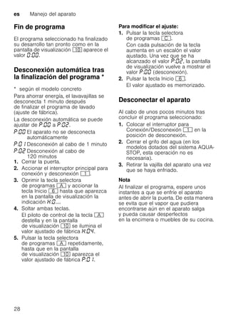 es Manejo del aparato
28
Fin de programa
El programa seleccionado ha finalizado
su desarrollo tan pronto como en la
pantalla de visualización )" aparece el
valor : .
Desconexión automática tras
la finalización del programa *Desconexiónautomáticatraslafinalizacióndelprograma
* según el modelo concreto
Para ahorrar energía, el lavavajillas se
desconecta 1 minuto después
de finalizar el programa de lavado
(ajuste de fábrica).
La desconexión automática se puede
ajustar de : a : .
1. Cerrar la puerta.
2. Accionar el interruptor principal para
conexión y desconexión (.
3. Oprimir la tecla selectora
de programas # y accionar la
tecla Inicio P hasta que aparezca
en la pantalla de visualización la
indicación : ....
4. Soltar ambas teclas.
El piloto de control de la tecla #
destella y en la pantalla
de visualización )" se ilumina el
valor ajustado de fábrica : .
5. Pulsar la tecla selectora
de programas # repetidamente,
hasta que en la pantalla
de visualización )" aparezca el
valor ajustado de fábrica : .
Para modificar el ajuste:
1. Pulsar la tecla selectora
de programas 3.
Con cada pulsación de la tecla
aumenta en un escalón el valor
ajustado. Una vez que se ha
alcanzado el valor : , la pantalla
de visualización vuelve a mostrar el
valor : (desconexión).
2. Pulsar la tecla Inicio P.
El valor ajustado es memorizado.
Desconectar el aparato
Al cabo de unos pocos minutos tras
concluir el programa seleccionado:
1. Colocar el interruptor para
Conexión/Desconexión ( en la
posición de desconexión.
2. Cerrar el grifo del agua (en los
modelos dotados del sistema AQUA-
STOP, esta operación no es
necesaria).
3. Retirar la vajilla del aparato una vez
que se haya enfriado.
Nota
Al finalizar el programa, espere unos
instantes a que se enfríe el aparato
antes de abrir la puerta. De esta manera
se evita que el vapor que pudiera
encontrarse aún en el aparato salga
y pueda causar desperfectos
en la encimera o muebles de su cocina.
: El aparato no se desconecta
automáticamente
: Desconexión al cabo de 1 minuto
: Desconexión al cabo de
120 minutos
 