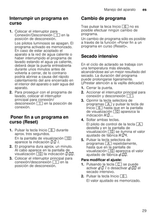 Manejo del aparato es
29
Interrumpir un programa en
curso
1. Colocar el interruptor para
Conexión/Desconexión ( en la
posición de desconexión.
Los pilotos luminosos se apagan. El
programa activado es memorizado.
En caso de estar acoplado el
aparato a la red de agua caliente o
haber interrumpido el programa de
lavado estando el agua ya caliente,
deberá dejar la puerta entreabierta
durante unos minutos antes de
volverla a cerrar, de lo contrario
podría abrirse a causa del rápido
calentamiento del aire encerrado en
el interior del aparato o salir agua del
aparato.
2. Para proseguir con el programa de
lavado, colocar el interruptor
principal para conexión/
desconexión ( en la posición de
conexión.
PonerfinaunprogramaencursoPoner fin a un programa en
curso (Reset)
1. Pulsar la tecla Inicio P durante
aprox. tres segundos.
En la pantalla de visualización )"
aparece la indicación : .
2. El programa dura aprox. un minuto.
Al cabo aparece en la pantalla de
visualización )" la indicación : .
3. Colocar el interruptor principal para
conexión/desconexión ( en la
posición de desconexión.
Cambio de programa
Tras pulsar la teca Inicio P no es
posible efectuar ningún cambio de
programa.
Un cambio de programa sólo es posible
a través de la función «Poner fin a un
programa en curso (Reset)».
Secado intensivo
En el ciclo de aclarado se trabaja con
una temperatura más elevada,
alcanzándose así un mejor resultado del
secado. La duración del programa
puede prolongarse ligeramente.
(¡Prestar atención a la vajilla delicada!)
1. Cerrar la puerta.
2. Accionar el interruptor principal para
conexión y desconexión (.
3. Oprimir la tecla selectora de
programas # y pulsar la tecla de
Inicio P hasta que en la pantalla
de visualización )" aparezca la
indicación : ....
4. Soltar ambas teclas.
El piloto de control de la tecla #
destella y en la pantalla de
visualización )" se ilumina el valor
ajustado de fábrica : .
5. Pulsar la tecla selectora de
programas # repetidamente,
hasta que en la pantalla de
visualización )" aparezca el valor
ajustado de fábrica : .
Para modificar el ajuste:
1. Pulsando la tecla 3 se puede
activar : o desactivar : el
secado intensivo.
2. Pulsar la tecla Inicio P.
El valor ajustado es memorizado.
 