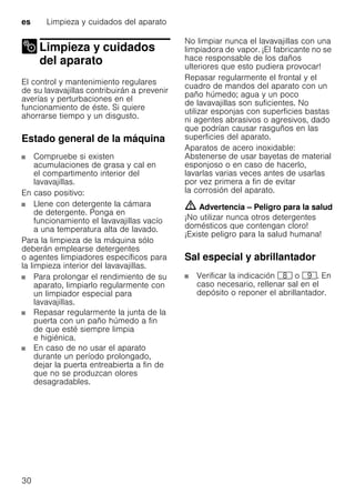 es Limpieza y cuidados del aparato
30
Limpieza y cuidados
del aparatoLimpieza ycuidados delaparato
El control y mantenimiento regulares
de su lavavajillas contribuirán a prevenir
averías y perturbaciones en el
funcionamiento de éste. Si quiere
ahorrarse tiempo y un disgusto.
Estado general de la máquina
Compruebe si existen
acumulaciones de grasa y cal en
el compartimento interior del
lavavajillas.
En caso positivo:
Llene con detergente la cámara
de detergente. Ponga en
funcionamiento el lavavajillas vacío
a una temperatura alta de lavado.
Para la limpieza de la máquina sólo
deberán emplearse detergentes
o agentes limpiadores específicos para
la limpieza interior del lavavajillas.
Para prolongar el rendimiento de su
aparato, limpiarlo regularmente con
un limpiador especial para
lavavajillas.
Repasar regularmente la junta de la
puerta con un paño húmedo a fin
de que esté siempre limpia
e higiénica.
En caso de no usar el aparato
durante un período prolongado,
dejar la puerta entreabierta a fin de
que no se produzcan olores
desagradables.
No limpiar nunca el lavavajillas con una
limpiadora de vapor. ¡El fabricante no se
hace responsable de los daños
ulteriores que esto pudiera provocar!
Repasar regularmente el frontal y el
cuadro de mandos del aparato con un
paño húmedo; agua y un poco
de lavavajillas son suficientes. No
utilizar esponjas con superficies bastas
ni agentes abrasivos o agresivos, dado
que podrían causar rasguños en las
superficies del aparato.
Aparatos de acero inoxidable:
Abstenerse de usar bayetas de material
esponjoso o en caso de hacerlo,
lavarlas varias veces antes de usarlas
por vez primera a fin de evitar
la corrosión del aparato.
m Advertencia – Peligro para la salud
¡No utilizar nunca otros detergentes
domésticos que contengan cloro!
¡Existe peligro para la salud humana!
Sal especial y abrillantador
Verificar la indicación ` o h. En
caso necesario, rellenar sal en el
depósito o reponer el abrillantador.
 
