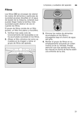 Limpieza y cuidados del aparato es
31
Filtros
Los filtros 1R se encargan de retener
los restos de alimentos y partículas de
suciedad gruesas disueltas en el agua
de lavado de la máquina, evitando que
puedan llegar hasta la bomba. Esta
suciedad puede obstruir de vez en
cuando los filtros.
El grupo de filtros consta de un filtro
grueso, un filtro fino plano y microfiltro.
1. Verificar tras cada ciclo de
funcionamiento del lavavajillas si se
ha acumulado suciedad en los filtros.
2. Aflojar el filtro cilíndrico tal como se
muestra en la imagen y retirar el
grupo de filtros del aparato.
3. Eliminar los restos de alimentos
acumulados en los filtros y
enjuagarlos bajo el chorro de agua
del grifo.
4. Montar el grupo de filtros en su
emplazamiento actuando en orden
inverso al de su retirada. Prestar
atención que tras apretar los filtros,
las marcas en forma de flecha estén
una enfrente de la otra.
 