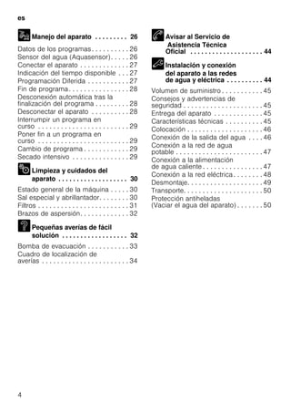 es
4
Manejo del aparato . . . . . . . . . 26
Datos de los programas. . . . . . . . . . 26
Sensor del agua (Aquasensor). . . . . 26
Conectar el aparato . . . . . . . . . . . . . 27
Indicación del tiempo disponible . . . 27
Programación Diferida . . . . . . . . . . . 27
Fin de programa. . . . . . . . . . . . . . . . 28
Desconexión automática tras la
finalización del programa . . . . . . . . . 28
Desconectar el aparato . . . . . . . . . . 28
Interrumpir un programa en
curso . . . . . . . . . . . . . . . . . . . . . . . . 29
Poner fin a un programa en
curso . . . . . . . . . . . . . . . . . . . . . . . . 29
Cambio de programa . . . . . . . . . . . . 29
Secado intensivo . . . . . . . . . . . . . . . 29
Limpieza y cuidados del
aparato . . . . . . . . . . . . . . . . . . . 30
Estado general de la máquina . . . . . 30
Sal especial y abrillantador. . . . . . . . 30
Filtros . . . . . . . . . . . . . . . . . . . . . . . . 31
Brazos de aspersión. . . . . . . . . . . . . 32
Pequeñas averías de fácil
solución . . . . . . . . . . . . . . . . . . 32
Bomba de evacuación . . . . . . . . . . . 33
Cuadro de localización de
averías . . . . . . . . . . . . . . . . . . . . . . . 34
Avisar al Servicio de
Asistencia Técnica
Oficial . . . . . . . . . . . . . . . . . . . . 44
Instalación y conexión
del aparato a las redes
de agua y eléctrica . . . . . . . . . . 44
Volumen de suministro . . . . . . . . . . . 45
Consejos y advertencias de
seguridad . . . . . . . . . . . . . . . . . . . . . 45
Entrega del aparato . . . . . . . . . . . . . 45
Características técnicas . . . . . . . . . . 45
Colocación . . . . . . . . . . . . . . . . . . . . 46
Conexión de la salida del agua . . . . 46
Conexión a la red de agua
potable . . . . . . . . . . . . . . . . . . . . . . . 47
Conexión a la alimentación
de agua caliente . . . . . . . . . . . . . . . . 47
Conexión a la red eléctrica. . . . . . . . 48
Desmontaje. . . . . . . . . . . . . . . . . . . . 49
Transporte. . . . . . . . . . . . . . . . . . . . . 50
Protección antiheladas
(Vaciar el agua del aparato) . . . . . . . 50
 