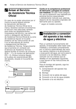 es Avisar al Servicio de Asistencia Técnica Oficial
44
Avisar al Servicio
de Asistencia Técnica
Oficial
Avisar al Servicio deAsistencia Técnica Oficial
En caso de no poder solucionar por sí
mismo la avería deberá solicitar
la intervención del Servicio
de Asistencia Técnica Oficial de la
marca. Nosotros siempre encontramos
la solución más adecuada, también
para evitar los desplazamientos
innecesarios del técnico. Las señas del
centro o delegación del Servicio
de Asistencia Técnica Oficial de su zona
de residencia figuran en la parte
posterior de las instrucciones de uso
o en la lista adjunta de centros
y delegaciones del Servicio
de Asistencia Técnica. Tenga presente
que al ponerse en contacto con
el Servicio de Asistencia Técnica
deberá facilitar el número de producto
(E-Nr. = 1) y el número de fabricación
(FD = 2). Ambos números figuran
en la placa de características 9*
del aparato, situada en la puerta del
mismo.
Confíe en la competencia profesional
de fabricante y póngase en contacto
con nosotros. De este modo asegura
Vd. que la reparación sea realizada por
personal técnico especializado
y debidamente instruido que, además,
dispone de los repuestos originales del
fabricante para su aparato.
* según el modelo concreto
Instalación y conexión
del aparato a las redes
de agua y eléctrica
Instalación yconexión del aparato alas redes deagua yeléctrica
Para un perfecto funcionamiento del
aparato, el lavavajillas debe haber sido
instalado y conectado correctamente
por un técnico especializado del ramo.
Las valores relativos a la alimentación
y evacuación del agua, así como para la
conexión a la red eléctrica, deben
coincidir con los criterios que se
detallan en los apartados siguientes
o que figuran en las instrucciones de
montaje.
Para el montaje del aparato, siga los
pasos siguientes:
1. Comprobación del aparato tras
la entrega
2. Montaje
3. Conexión de la salida del agua
4. Conexión a la red de agua potable
5. Conexión a la red eléctrica
 