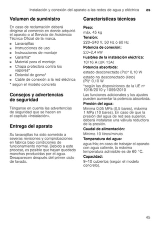 Instalación y conexión del aparato a las redes de agua y eléctrica es
45
Volumen de suministro
En caso de reclamación deberá
dirigirse al comercio en donde adquirió
el aparato o al Servicio de Asistencia
Técnica Oficial de la marca.
Lavavajillas
Instrucciones de uso
Instrucciones de montaje
Garantía*
Material para el montaje
Chapa protectora contra los
vapores*
Delantal de goma*
Cable de conexión a la red eléctrica
* según el modelo concreto
Consejos y advertencias
de seguridad
Ténganse en cuenta las advertencias
de seguridad que se hacen en
el capítulo «Instalación».
Entrega del aparato
Su lavavajillas ha sido sometido a
severas revisiones y comprobaciones
en fábrica bajo condiciones de
funcionamiento normal. Debido a este
proceso, es posible que hayan quedado
manchas producidas por el agua.
Desaparecen después del primer ciclo
de lavado.
Características técnicas
Peso:
máx. 45 kg
Tensión:
220–240 V, 50 Hz ó 60 Hz
Potencia de conexión:
2,0–2,4 kW
Fusibles de la instalación eléctrica:
10/16 A (UK 13A)
Potencia absorbida:
estado desconectado (Po)* 0,10 W
estado no desconectado (listo)
(Pl)* 0,10 W
*según las disposiciones de la UE nº
1016/2010 y 1059/2010
Las funciones adicionales y los ajustes
pueden aumentar la potencia absorbida.
Presión del agua:
Mínima 0,05 MPa (0,5 bares), máxima
1 MPa (10 bares). En caso de que la
presión del agua de red sea superior,
deberá instalarse una válvula reductora
de la presión.
Caudal de alimentación:
Mínimo 10 litros/minuto
Temperatura del agua:
agua fría; en caso de trabajar el aparato
con agua caliente, la máxima
temperatura admisible es de 60 °C.
Capacidad:
9–10 cubiertos (según el modelo
concreto).
 