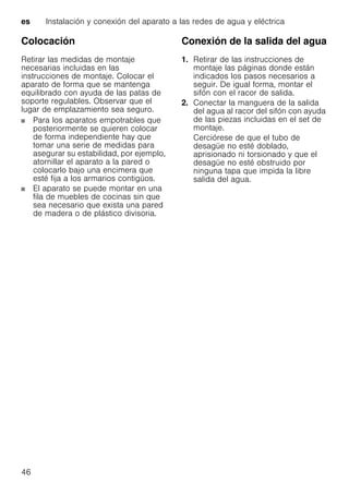 es Instalación y conexión del aparato a las redes de agua y eléctrica
46
Colocación
Retirar las medidas de montaje
necesarias incluidas en las
instrucciones de montaje. Colocar el
aparato de forma que se mantenga
equilibrado con ayuda de las patas de
soporte regulables. Observar que el
lugar de emplazamiento sea seguro.
Para los aparatos empotrables que
posteriormente se quieren colocar
de forma independiente hay que
tomar una serie de medidas para
asegurar su estabilidad, por ejemplo,
atornillar el aparato a la pared o
colocarlo bajo una encimera que
esté fija a los armarios contigüos.
El aparato se puede montar en una
fila de muebles de cocinas sin que
sea necesario que exista una pared
de madera o de plástico divisoria.
Conexión de la salida del agua
1. Retirar de las instrucciones de
montaje las páginas donde están
indicados los pasos necesarios a
seguir. De igual forma, montar el
sifón con el racor de salida.
2. Conectar la manguera de la salida
del agua al racor del sifón con ayuda
de las piezas incluidas en el set de
montaje.
Cerciórese de que el tubo de
desagüe no esté doblado,
aprisionado ni torsionado y que el
desagüe no esté obstruido por
ninguna tapa que impida la libre
salida del agua.
 