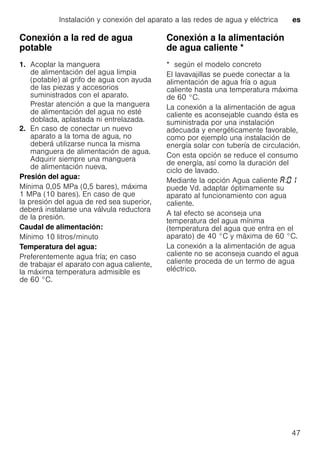 Instalación y conexión del aparato a las redes de agua y eléctrica es
47
Conexión a la red de agua
potable
1. Acoplar la manguera
de alimentación del agua limpia
(potable) al grifo de agua con ayuda
de las piezas y accesorios
suministrados con el aparato.
Prestar atención a que la manguera
de alimentación del agua no esté
doblada, aplastada ni entrelazada.
2. En caso de conectar un nuevo
aparato a la toma de agua, no
deberá utilizarse nunca la misma
manguera de alimentación de agua.
Adquirir siempre una manguera
de alimentación nueva.
Presión del agua:
Mínima 0,05 MPa (0,5 bares), máxima
1 MPa (10 bares). En caso de que
la presión del agua de red sea superior,
deberá instalarse una válvula reductora
de la presión.
Caudal de alimentación:
Mínimo 10 litros/minuto
Temperatura del agua:
Preferentemente agua fría; en caso
de trabajar el aparato con agua caliente,
la máxima temperatura admisible es
de 60 °C.
Conexión a la alimentación
de agua caliente *Conexiónalaalimentacióndeaguacaliente
* según el modelo concreto
El lavavajillas se puede conectar a la
alimentación de agua fría o agua
caliente hasta una temperatura máxima
de 60 °C.
La conexión a la alimentación de agua
caliente es aconsejable cuando ésta es
suministrada por una instalación
adecuada y energéticamente favorable,
como por ejemplo una instalación de
energía solar con tubería de circulación.
Con esta opción se reduce el consumo
de energía, así como la duración del
ciclo de lavado.
Mediante la opción Agua caliente :
puede Vd. adaptar óptimamente su
aparato al funcionamiento con agua
caliente.
A tal efecto se aconseja una
temperatura del agua mínima
(temperatura del agua que entra en el
aparato) de 40 °C y máxima de 60 °C.
La conexión a la alimentación de agua
caliente no se aconseja cuando el agua
caliente proceda de un termo de agua
eléctrico.
 