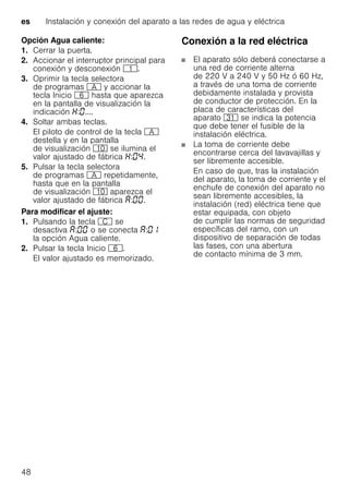 es Instalación y conexión del aparato a las redes de agua y eléctrica
48
Opción Agua caliente:
1. Cerrar la puerta.
2. Accionar el interruptor principal para
conexión y desconexión (.
3. Oprimir la tecla selectora
de programas # y accionar la
tecla Inicio P hasta que aparezca
en la pantalla de visualización la
indicación : ....
4. Soltar ambas teclas.
El piloto de control de la tecla #
destella y en la pantalla
de visualización )" se ilumina el
valor ajustado de fábrica : .
5. Pulsar la tecla selectora
de programas # repetidamente,
hasta que en la pantalla
de visualización )" aparezca el
valor ajustado de fábrica : .
Para modificar el ajuste:
1. Pulsando la tecla 3 se
desactiva : o se conecta :
la opción Agua caliente.
2. Pulsar la tecla Inicio P.
El valor ajustado es memorizado.
Conexión a la red eléctrica
El aparato sólo deberá conectarse a
una red de corriente alterna
de 220 V a 240 V y 50 Hz ó 60 Hz,
a través de una toma de corriente
debidamente instalada y provista
de conductor de protección. En la
placa de características del
aparato 9* se indica la potencia
que debe tener el fusible de la
instalación eléctrica.
La toma de corriente debe
encontrarse cerca del lavavajillas y
ser libremente accesible.
En caso de que, tras la instalación
del aparato, la toma de corriente y el
enchufe de conexión del aparato no
sean libremente accesibles, la
instalación (red) eléctrica tiene que
estar equipada, con objeto
de cumplir las normas de seguridad
específicas del ramo, con un
dispositivo de separación de todas
las fases, con una abertura
de contacto mínima de 3 mm.
 