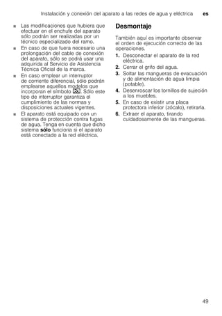 Instalación y conexión del aparato a las redes de agua y eléctrica es
49
Las modificaciones que hubiera que
efectuar en el enchufe del aparato
sólo podrán ser realizadas por un
técnico especializado del ramo.
En caso de que fuera necesario una
prolongación del cable de conexión
del aparato, sólo se podrá usar una
adquirida al Servicio de Asistencia
Técnica Oficial de la marca.
En caso emplear un interruptor
de corriente diferencial, sólo podrán
emplearse aquellos modelos que
incorporan el símbolo ‚. Sólo este
tipo de interruptor garantiza el
cumplimiento de las normas y
disposiciones actuales vigentes.
El aparato está equipado con un
sistema de protección contra fugas
de agua. Tenga en cuenta que dicho
sistema sólo funciona si el aparato
está conectado a la red eléctrica.
Desmontaje
También aquí es importante observar
el orden de ejecución correcto de las
operaciones.
1. Desconectar el aparato de la red
eléctrica.
2. Cerrar el grifo del agua.
3. Soltar las mangueras de evacuación
y de alimentación de agua limpia
(potable).
4. Desenroscar los tornillos de sujeción
a los muebles.
5. En caso de existir una placa
protectora inferior (zócalo), retirarla.
6. Extraer el aparato, tirando
cuidadosamente de las mangueras.
 
