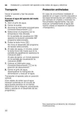 es Instalación y conexión del aparato a las redes de agua y eléctrica
50
Transporte
Vaciar el aparato y fijar las piezas
sueltas.
Evacuar el agua del aparato del modo
siguiente:
1. Abrir el grifo de agua.
2. Cerrar la puerta.
3. Accionar el interruptor principal para
Conexión/Desconexión (.
4. Seleccionar el programa con la
temperatura más elevada.
En la pantalla de visualización )"
aparece la duración previsible del
programa seleccionado.
5. Pulsar la tecla Inicio P.
Se inicia el desarrollo del programa
de lavado seleccionado.
6. Al cabo de aprox. 4 minutos, pulsar
la tecla Inicio P hasta que en la
pantalla de visualización aparezca la
indicación : .
Al cabo de aprox. un minuto aparece
en la pantalla de visualización la
indicación : .
7. Colocar el interruptor para
Conexión/Desconexión ( en la
posición de desconexión.
8. Cerrar el grifo de agua,
desempalmar la manguera de
alimentación y evacuar el agua.
Transportar el aparato sólo en posición
vertical.
(Con objeto de evitar que el agua
residual contenida en el circuito de
agua pueda penetrar en el mando
electrónico de la máquina, provocando
fallos y averías en el desarrollo de los
programas.)
Protección antiheladasProtecciónantiheladas(Vaciarelaguadelaparato)
En caso de encontrarse instalado el
aparato en un lugar o recinto expuesto a
las bajas temperaturas (sin calefacción),
por ejemplo en chalets y viviendas no
frecuentados regularmente, hay que
evacuar completamente el agua del
mismo (véase al respecto el capítulo
«Transporte»).
 
