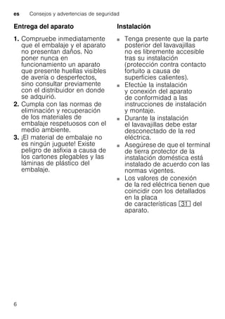 es Consejos y advertencias de seguridad
6
Entrega del aparato
1. Compruebe inmediatamente
que el embalaje y el aparato
no presentan daños. No
poner nunca en
funcionamiento un aparato
que presente huellas visibles
de avería o desperfectos,
sino consultar previamente
con el distribuidor en donde
se adquirió.
2. Cumpla con las normas de
eliminación y recuperación
de los materiales de
embalaje respetuosos con el
medio ambiente.
3. ¡El material de embalaje no
es ningún juguete! Existe
peligro de asfixia a causa de
los cartones plegables y las
láminas de plástico del
embalaje.
Instalación
Tenga presente que la parte
posterior del lavavajillas
no es libremente accesible
tras su instalación
(protección contra contacto
fortuito a causa de
superficies calientes).
Efectúe la instalación
y conexión del aparato
de conformidad a las
instrucciones de instalación
y montaje.
Durante la instalación
el lavavajillas debe estar
desconectado de la red
eléctrica.
Asegúrese de que el terminal
de tierra protector de la
instalación doméstica está
instalado de acuerdo con las
normas vigentes.
Los valores de conexión
de la red eléctrica tienen que
coincidir con los detallados
en la placa
de características 9* del
aparato.
 