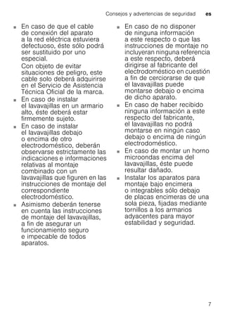 Consejos y advertencias de seguridad es
7
En caso de que el cable
de conexión del aparato
a la red eléctrica estuviera
defectuoso, éste sólo podrá
ser sustituido por uno
especial.
Con objeto de evitar
situaciones de peligro, este
cable solo deberá adquirirse
en el Servicio de Asistencia
Técnica Oficial de la marca.
En caso de instalar
el lavavajillas en un armario
alto, éste deberá estar
firmemente sujeto.
En caso de instalar
el lavavajillas debajo
o encima de otro
electrodoméstico, deberán
observarse estrictamente las
indicaciones e informaciones
relativas al montaje
combinado con un
lavavajillas que figuren en las
instrucciones de montaje del
correspondiente
electrodoméstico.
Asimismo deberán tenerse
en cuenta las instrucciones
de montaje del lavavajillas,
a fin de asegurar un
funcionamiento seguro
e impecable de todos
aparatos.
En caso de no disponer
de ninguna información
a este respecto o que las
instrucciones de montaje no
incluyeran ninguna referencia
a este respecto, deberá
dirigirse al fabricante del
electrodoméstico en cuestión
a fin de cerciorarse de que
el lavavajillas puede
montarse debajo o encima
de dicho aparato.
En caso de haber recibido
ninguna información a este
respecto del fabricante,
el lavavajillas no podrá
montarse en ningún caso
debajo o encima de ningún
electrodoméstico.
En caso de montar un horno
microondas encima del
lavavajillas, éste puede
resultar dañado.
Instalar los aparatos para
montaje bajo encimera
o integrables sólo debajo
de placas encimeras de una
sola pieza, fijadas mediante
tornillos a los armarios
adyacentes para mayor
estabilidad y seguridad.
 