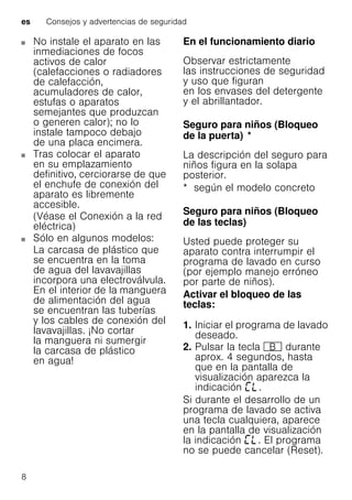 es Consejos y advertencias de seguridad
8
No instale el aparato en las
inmediaciones de focos
activos de calor
(calefacciones o radiadores
de calefacción,
acumuladores de calor,
estufas o aparatos
semejantes que produzcan
o generen calor); no lo
instale tampoco debajo
de una placa encimera.
Tras colocar el aparato
en su emplazamiento
definitivo, cerciorarse de que
el enchufe de conexión del
aparato es libremente
accesible.
(Véase el Conexión a la red
eléctrica)
Sólo en algunos modelos:
La carcasa de plástico que
se encuentra en la toma
de agua del lavavajillas
incorpora una electroválvula.
En el interior de la manguera
de alimentación del agua
se encuentran las tuberías
y los cables de conexión del
lavavajillas. ¡No cortar
la manguera ni sumergir
la carcasa de plástico
en agua!
En el funcionamiento diario
Observar estrictamente
las instrucciones de seguridad
y uso que figuran
en los envases del detergente
y el abrillantador.
Seguro para niños (Bloqueo
de la puerta)Bloqueodelapuerta *
La descripción del seguro para
niños figura en la solapa
posterior.
* según el modelo concreto
Seguro para niños (Bloqueo
de las teclas)Bloqueodelasteclas
Usted puede proteger su
aparato contra interrumpir el
programa de lavado en curso
(por ejemplo manejo erróneo
por parte de niños).
Activar el bloqueo de las
teclas:
1. Iniciar el programa de lavado
deseado.
2. Pulsar la tecla + durante
aprox. 4 segundos, hasta
que en la pantalla de
visualización aparezca la
indicación .
Si durante el desarrollo de un
programa de lavado se activa
una tecla cualquiera, aparece
en la pantalla de visualización
la indicación . El programa
no se puede cancelar (Reset).
 