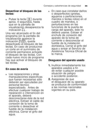 Consejos y advertencias de seguridad es
9
Desactivar el bloqueo de las
teclas:
Pulsar la tecla + durante
aprox. 4 segundos, hasta
que en la pantalla de
visualización desaparezca la
indicación .
Una vez alcanzado el fin del
programa (en la pantalla de
visualización aparece la
indicación : ), queda
desactivado el bloqueo de las
teclas. En caso de producirse
un corte en el suministro de
corriente permanece activado
el bloqueo de las teclas. Con
cada nuevo inicio de programa
hay que activar el bloqueo de
las teclas.
En caso de avería
Las reparaciones y otras
manipulaciones específicas
que fueran necesarias sólo
deberán ser ejecutadas por
personal técnico
especializado. Antes de
efectuar cualquier trabajo de
reparación o intervención en
el aparato, deberá
desconectarse éste de la red
eléctrica. Extraer el cable de
conexión de la toma de
corriente o desactivar el
fusible de la instalación
eléctrica. Cerrar el grifo del
agua.
En caso que constatar daños
o desperfectos (grietas,
agujeros o perforaciones,
mandos o teclas rotos) en el
cuadro de mandos, o
perturbaciones en las
funciones de la puerta de
carga del aparato, éste no
deberá usarse. Extraer el
enchufe de conexión del
aparato de la toma de
corriente o desconectar el
fusible de la instalación
doméstica. Cerrar el grifo del
agua y avisar al Servicio de
Asistencia Técnica Oficial de
la marca.
Desguace del aparato usado
1. Inutilice inmediatamente los
aparatos usados a fin
de evitar cualquier posible
situación de peligro
o accidente posterior.
2. Asegúrese de que
el desguace de su aparato
se produzca de conformidad
a las normas nacionales
vigentes en su país.
 