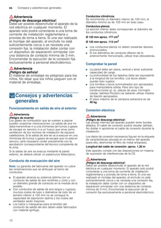 es Consejos y advertencias generales
12
:Advertencia
¡Peligro de descarga eléctrica!
Debe ser posible desenchufar el aparato de la
red eléctrica en cualquier momento. El
aparato solo podrá conectarse a una toma de
corriente de instalación reglamentaria y
provista de toma a tierra. Si una vez realizado
el montaje del aparato, el enchufe no está
suficientemente cerca o se necesita una
conexión fija, la instalación debe contar con
un dispositivo de separación omnipolar con
una distancia de contacto mínima de 3 mm.
Encomendar la ejecución de la conexión fija
exclusivamente a personal electrotécnico.
:Advertencia
¡Peligro de asfixia!
El material de embalaje es peligroso para los
niños. No dejar que los niños jueguen con el
material de embalaje.
KConsejos y advertencias
generales
Consejosyadvertenciasgenerales Funcionamiento en salida de aire al exterior
:Advertencia
¡Peligro de muerte!
Los gases de combustión que se vuelven a aspirar
pueden ocasionar intoxicaciones. La salida de aire no
debe transmitirse ni a una chimenea de humos o gases
de escape en servicio ni a un hueco que sirva como
ventilación de los recintos de instalación de equipos
calefactores. Si la salida de aire se va a evacuar en una
chimenea de humos o gases de escape que no está en
servicio, será necesario contar previamente con la
aprobación correspondiente del técnico competente de
la zona.
Si la salida de aire se evacua mediante la pared
exterior, se deberá utilizar un pasamuros telescópico.
Conducto de evacuación del aire
Nota: La garantía del fabricante del aparato no cubre
las reclamaciones que se atribuyan al tramo de
conductos.
■ El aparato alcanza su potencia óptima con un
conducto de salida de aire rectilíneo y corto y con
un diámetro grande de conducto en la medida de lo
posible.
■ Con conductos de salida de aire largos y rugosos,
muchos codos de tubo o diámetros de tubo de un
tamaño inferior a 150 mm no se consigue la
capacidad de aspiración óptima y los ruidos del
ventilador serán mayores.
■ Los tubos o mangueras para el tendido del
conducto de salida del aire deben estar fabricados
con material ignífugo.
Conductos cilíndricos
Se recomienda un diámetro interior de 150 mm; el
diámetro mínimo es de 120 mm en todo caso.
Conductos planos
La sección interior debe corresponder al diámetro de
los conductos cilíndricos.
Ø 150 mm aprox. 177 cm2
Ø 120 mm aprox. 113 cm2
■ Los conductos planos no deben presentar desvíos
pronunciados.
■ Si los diámetros de conducto difieren de lo
anteriormente mencionado, utilizar tiras obturadoras.
Comprobar la pared
■ La pared debe ser plana, vertical y tener suficiente
capacidad de carga.
■ La profundidad de los taladros debe ser equivalente
a la longitud de los tornillos. Los tacos deben
quedar bien sujetos.
■ Los tornillos y tacos suministrados son apropiados
para mampostería sólida. Para otro tipo de
construcciones (p. ej., placas de yeso, hormigón
celular, ladrillos Poroton) se deberán utilizar medios
de fijación apropiados.
■ El peso máximo de la campana extractora es de
40 kg.
Conexión eléctrica
:Advertencia
¡Peligro de descarga eléctrica!
Las piezas internas del aparato pueden tener bordes
afilados. El cable de conexión podría resultar dañado.
No doblar ni aprisionar el cable de conexión durante la
instalación.
Los datos de conexión necesarios figuran en la etiqueta
de características ubicada en el interior del aparato
(para ello, desmontar el filtro de metal antigrasa).
Longitud del cable de conexión: aprox. 1,30 m
Este aparato cumple con las disposiciones en materia
de supresión de interferencias de la CE.
:Advertencia
¡Peligro de descarga eléctrica!
Debe ser posible desenchufar el aparato de la red
eléctrica en cualquier momento. El aparato solo podrá
conectarse a una toma de corriente de instalación
reglamentaria y provista de toma a tierra. Si una vez
realizado el montaje del aparato, el enchufe no está
suficientemente cerca o se necesita una conexión fija,
la instalación debe contar con un dispositivo de
separación omnipolar con una distancia de contacto
mínima de 3 mm. Encomendar la ejecución de la
conexión fija exclusivamente a personal electrotécnico.
 