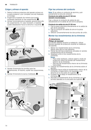 es Instalación
14
Colgar y alinear el aparato
1. Retirar la lámina protectora del aparato primero en
la parte posterior y por completo una vez finalizado
el montaje.
2. Enganchar el aparato de manera que quede
enclavado fijamente en las suspensiones. «
3. Alinear horizontalmente el aparato girando para ello
las suspensiones. En caso necesario, el aparato
puede desplazarse hacia la derecha o izquierda. ¬
4. Apretar firmemente los tornillos para las
suspensiones. Al hacerlo, sujetar las suspensiones.
®
5. Apretar firmemente la tuerca moleteada. ¯
Fijar las uniones del conducto
Nota: Si se utiliza un conducto de aluminio, pulir
previamente la zona de conexión.
Conducto de salida de aire Ø 150 mm
(tamaño recomendado)
Fijar y obturar el conducto de salida de aire
directamente en la salida de aire de la campana.
Conducto de salida de aire Ø 120 mm
1. Fijar la pieza reductora directamente en la salida de
aire de la campana.
2. Fijar el conducto de salida de aire en la pieza
reductora.
3. Obturar convenientemente los dos puntos de unión.
Montar los revestimientos de la chimenea
:Advertencia
¡Peligro de lesiones!
por bordes afilados durante la instalación. Utilizar
siempre guantes de protección durante la instalación
del aparato.
1. Retirar los revestimientos de la chimenea.
Retirar para ello la cinta adhesiva.
2. Retirar las láminas protectoras ubicadas en sendos
revestimientos de la chimenea.
3. Desplazar entre sí los revestimientos de la
chimenea.
Notas
– Para evitar arañazos, colocar papel a modo de
protección sobre los bordes del revestimiento
exterior de la chimenea.
– Ranuras del revestimiento interior de la chimenea
hacia abajo.
4. Colocar los revestimientos de la chimenea sobre el
aparato.
5. Desplazar hacia arriba el revestimiento interior de la
chimenea y engancharlo a la izquierda y a la
derecha en la escuadra de sujeción. ¨
6. Enclavar hacia abajo el revestimiento de la
chimenea. ©
7. Atornillar el revestimiento de la chimenea con dos
tornillos laterales en la escuadra de sujeción. ª
 