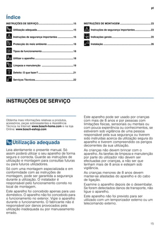 pt
15
Índice
ptInstruções de utilização e montagem
INSTRUÇÕES DE SERVIÇO...................................................15
8 Utilização adequada.....................................................15
( Instruções de segurança importantes .......................16
7 Protecção do meio ambiente ......................................18
Ç Tipos de funcionamento..............................................18
1 Utilizar o aparelho........................................................18
2 Limpeza e manutenção ..............................................19
3 Defeito: O que fazer? ...................................................21
4 Serviços Técnicos........................................................22
INSTRUÇÕES DE MONTAGEM .............................................23
( Instruções de segurança importantes.......................23
K Indicações gerais.........................................................25
5 Instalação .....................................................................26
INSTRUÇÕES DE SERVIÇO
Produktinfo
Obtenha mais informações relativas a produtos,
acessórios, peças sobresselentes e Assistência
Técnica na Internet: www.bosch-home.com e na loja
Online: www.bosch-eshop.com
8Utilização adequada
Utilizaçãoadequada Leia atentamente o presente manual. Só
assim poderá utilizar o seu aparelho de forma
segura e correcta. Guarde as instruções de
utilização e montagem para consultas futuras
ou para futuros utilizadores.
Só com uma montagem especializada e em
conformidade com as instruções de
montagem, pode ser garantida a segurança
durante a utilização. O instalador é
responsável pelo funcionamento correto no
local de montagem.
Este aparelho foi concebido apenas para uso
doméstico. O aparelho não foi concebido para
o funcionamento no exterior. Vigie o aparelho
durante o funcionamento. O fabricante não é
responsável por danos provocados pela
utilização inadequada ou por manuseamento
errado.
Este aparelho pode ser usado por crianças
com mais de 8 anos e por pessoas com
limitações físicas, sensoriais ou mentais ou
com pouca experiência ou conhecimentos, se
estiverem sob vigilância de uma pessoa
responsável pela sua segurança ou tiverem
sido instruídas acerca da utilização segura do
aparelho e tiverem compreendido os perigos
decorrentes da sua utilização.
As crianças não devem brincar com o
aparelho. As tarefas de limpeza e manutenção
por parte do utilizador não devem ser
efectuadas por crianças, a não ser que
tenham mais de 8 anos e estejam sob
vigilância.
As crianças menores de 8 anos devem
manter-se afastadas do aparelho e do cabo
de ligação.
Examine o aparelho depois de o desembalar.
Se forem detectados danos de transporte, não
ligue o aparelho.
Este aparelho não foi previsto para ser
utilizado com um temporizador externo ou um
telecomando externo.
 