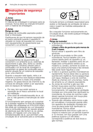 pt Instruções de segurança importantes
16
(Instruções de segurança
importantes
Instruçõesdesegurançaimportantes :Aviso
Perigo de asfixia!
O material de embalagem é perigoso para as
crianças. Nunca deixe as crianças brincarem
com o material de embalagem.
:Aviso
Perigo de vida!
Os gases de combustão aspirados podem
levar a intoxicação.
Certifique-se de que há sempre reposição de
ar fresco suficiente quando o aparelho é
utilizado no modo de exaustão em conjunto
com equipamentos de aquecimento que
consomem o ar ambiente.
Os equipamentos de aquecimento que
consomem o ar ambiente (p.ex. sistemas de
aquecimento a gás, óleo, lenha ou carvão,
esquentadores, cilindros) utilizam para a
combustão o ar do local de montagem e
transportam os gases de combustão para o
exterior através de um sistema de exaustão
(p.ex. uma chaminé).
Quando o exaustor está ligado, retira o ar
ambiente à cozinha e aos espaços adjacentes
- sem ar suficiente é criada uma pressão
negativa. Os gases tóxicos da chaminé ou da
conduta de extração voltam a ser aspirados
para os espaços de habitação.
■ Por isso, tem que existir sempre a
reposição de ar fresco suficiente no local
da instalação.
■ Uma caixa de entrada/exaustão de ar, só
por si, não garante a manutenção do valor
limite.
O funcionamento sem perigos só é possível
se a pressão negativa no local da instalação
do fogão não ultrapassar os 4 Pa (0,04 mbar).
Isto pode ser conseguido se o ar necessário
para a combustão puder ser reposto através
de aberturas que não fechem (p. ex. portas,
janelas), em ligação com uma caixa de
entrada/exaustão de ar, que permitam uma
circulação de ar suficiente para a combustão.
Consulte sempre a entidade responsável para
avaliar a interligação da ventilação de toda a
casa e sugerir as medidas adequadas de
ventilação.
Se o exaustor funcionar exclusivamente em
circulação de ar, não existe qualquer limitação
na sua utilização.
:Aviso
Perigo de incêndio!
■ A gordura acumulada no filtro pode
incendiar-se.
Limpar o filtro de gorduras pelo menos de
2 em 2 meses.
Nunca utilizar o aparelho sem filtro de
gorduras.
Perigo de incêndio!■ A gordura acumulada no filtro pode
incendiar-se. Nunca trabalhe com uma
chama aberta perto do aparelho (p. ex.
flambear). Instalar o aparelho perto de um
fogão para combustíveis sólidos (p.ex.
madeira ou carvão), somente se existir no
local uma cobertura fechada e não retirável.
Não pode haver fagulhas a voar.
Perigo de incêndio!■ O óleo e a gordura quentes incendeiam-se
rapidamente. Nunca deixe óleo ou gordura
quentes sem vigilância. Nunca apague fogo
com água. Desligue a zona de cozinhar.
Abafe as chamas com uma tampa, manta
de amianto ou um objecto equivalente.
Perigo de incêndio!■ As zonas de cozinhar a gás que não
tenham louça para cozinhar colocada em
cima ficam muito quentes durante o
funcionamento. Um aparelho de ventilação
montado por cima pode ficar danificado ou
incendiar-se. As zonas de cozinhar a gás
devem apenas funcionar com louça para
cozinhar colocada em cima.
Perigo de incêndio!■ Quando são utilizados vários bicos a gás
em simultâneo, é produzido grande calor.
Um aparelho de ventilação montado por
cima da placa pode ficar danificado ou
incendiar-se. Nunca utilizar
simultaneamente dois bicos a gás com a
chama no máximo por um período superior
a 15 minutos. Um bico grande com uma
potência superior a 5 kW (Wok)
corresponde à potência de dois bicos a
gás normais.
 