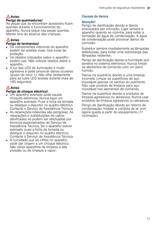 Instruções de segurança importantes pt
17
:Aviso
Perigo de queimaduras!
As peças que se encontram acessíveis ficam
quentes durante o funcionamento do
aparelho. Nunca toque nas peças quentes.
Manter fora do alcance das crianças.
:Aviso
Perigo de ferimentos!
■ Os componentes interiores do aparelho
podem ter arestas vivas. Use luvas de
proteção.
Perigo de ferimentos!■ Os objetos colocados sobre o aparelho
podem cair. Não colocar objetos sobre o
aparelho.
Perigo de ferimentos!■ A luz dos LED de iluminação é muito
agressiva e pode provocar danos oculares
(grupo de risco 1). Não olhe diretamente
para as luzes LED acesas durante mais de
100 segundos.
:Aviso
Perigo de choque eléctrico!
■ Um aparelho avariado pode causar
choques eléctricos. Nunca ligue um
aparelho avariado. Puxe a ficha da tomada
ou desligue o disjuntor no quadro eléctrico.
Contacte o Serviço de Assistência Técnica.
Perigo de choque eléctrico!■ As reparações indevidas são perigosas. As
reparações e substituições de cabos
danificados só podem ser efectuadas por
técnicos especializados do Serviço de
Assistência Técnica. Se o aparelho estiver
avariado, puxe a ficha da tomada ou
desligue o disjuntor no quadro eléctrico.
Contacte o Serviço de Assistência Técnica.
Perigo de choque eléctrico!■ A humidade que se infiltra no aparelho
pode dar origem a um choque eléctrico.
Não utilize aparelhos de limpeza a alta
pressão ou de limpeza a vapor.
Causas de danos
Atenção!
Perigo de danificação devido a danos
provocados por corrosão. Ligar sempre o
aparelho quando se cozinha, para evitar a
formação de água de condensação. A água
de condensação pode provocar danos de
corrosão.
Substituir sempre imediatamente as lâmpadas
defeituosas, para evitar uma sobrecarga das
lâmpadas restantes.
Perigo de danificação devido a humidade que
penetra no sistema eletrónico. Nunca limpar
os elementos de comando com um pano
húmido.
Danos na superfície devido a uma limpeza
incorreta. Limpar as superfícies de aço
inoxidável apenas no sentido do polimento.
Não usar produto de limpeza para aço
inoxidável nos elementos de comando.
Danos na superfície devido a produtos de
limpeza agressivos ou abrasivos. Nunca usar
produtos de limpeza agressivos ou abrasivos.
Perigo de danificação devido ao retorno de
condensação. Instalar a conduta de ar com
ligeira queda a partir do equipamento (1ª
inclinação).
 