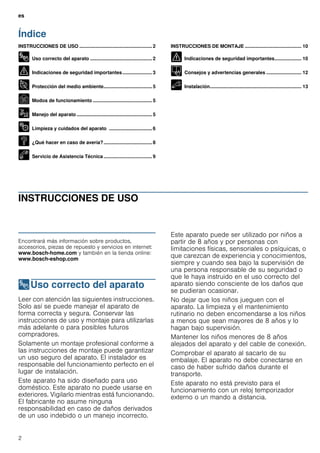 es
2
Índice
esInstrucciones de uso y montaje
INSTRUCCIONES DE USO ...................................................... 2
8 Uso correcto del aparato .............................................. 2
( Indicaciones de seguridad importantes...................... 3
7 Protección del medio ambiente.................................... 5
Ç Modos de funcionamiento ............................................ 5
1 Manejo del aparato ........................................................ 5
2 Limpieza y cuidados del aparato ................................ 6
3 ¿Qué hacer en caso de avería?.................................... 8
4 Servicio de Asistencia Técnica .................................... 9
INSTRUCCIONES DE MONTAJE .......................................... 10
( Indicaciones de seguridad importantes.................... 10
K Consejos y advertencias generales .......................... 12
5 Instalación.................................................................... 13
INSTRUCCIONES DE USO
Produktinfo
Encontrará más información sobre productos,
accesorios, piezas de repuesto y servicios en internet:
www.bosch-home.com y también en la tienda online:
www.bosch-eshop.com
8Uso correcto del aparato
Usocorrectodelaparato Leer con atención las siguientes instrucciones.
Solo así se puede manejar el aparato de
forma correcta y segura. Conservar las
instrucciones de uso y montaje para utilizarlas
más adelante o para posibles futuros
compradores.
Solamente un montaje profesional conforme a
las instrucciones de montaje puede garantizar
un uso seguro del aparato. El instalador es
responsable del funcionamiento perfecto en el
lugar de instalación.
Este aparato ha sido diseñado para uso
doméstico. Este aparato no puede usarse en
exteriores. Vigilarlo mientras está funcionando.
El fabricante no asume ninguna
responsabilidad en caso de daños derivados
de un uso indebido o un manejo incorrecto.
Este aparato puede ser utilizado por niños a
partir de 8 años y por personas con
limitaciones físicas, sensoriales o psíquicas, o
que carezcan de experiencia y conocimientos,
siempre y cuando sea bajo la supervisión de
una persona responsable de su seguridad o
que le haya instruido en el uso correcto del
aparato siendo consciente de los daños que
se pudieran ocasionar.
No dejar que los niños jueguen con el
aparato. La limpieza y el mantenimiento
rutinario no deben encomendarse a los niños
a menos que sean mayores de 8 años y lo
hagan bajo supervisión.
Mantener los niños menores de 8 años
alejados del aparato y del cable de conexión.
Comprobar el aparato al sacarlo de su
embalaje. El aparato no debe conectarse en
caso de haber sufrido daños durante el
transporte.
Este aparato no está previsto para el
funcionamiento con un reloj temporizador
externo o un mando a distancia.
 