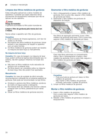 pt Limpeza e manutenção
20
Limpeza dos filtros metálicos de gorduras
Estas instruções aplicam-se a vários modelos de
aparelhos. É possível que sejam descritos vários
pormenores de equipamento individuais que não se
aplicam ao seu aparelho.
:Aviso
Perigo de incêndio!
A gordura acumulada no filtro pode incendiar-se.
Limpar o filtro de gorduras pelo menos de 2 em
2 meses.
Nunca utilizar o aparelho sem filtro de gorduras.
Conselhos
■ Evitar produtos de limpeza agressivos, com teor de
acidez ou de lixívia.
■ Na limpeza dos filtros metálicos de gorduras, limpar
também o seu dispositivo de fixação no aparelho
com um pano húmido.
■ Os filtros metálicos de gorduras podem ser lavados
na máquina de lavar loiça ou manualmente.
Na máquina de lavar loiça:
Conselho: Em caso de lavagem na máquina de lavar
loiça, podem verificar-se ligeiras descolorações que, no
entanto, não têm qualquer influência na função dos
filtros.
■ Não lavar os filtros metálicos muito saturados de
gordura com a restante loiça.
■ Os filtros devem ser colocados soltos na máquina
de lavar loiça. Eles não podem ficar apertados.
Manualmente:
Conselho: No caso de sujidade de difícil remoção,
recomendamos a utilização de um solvente especial de
gorduras. Este pode ser encomendado na loja Online.
■ Amolecer a gordura dos filtros metálicos, pondo-os
de molho em água quente e detergente.
■ Na limpeza deve ser utilizada uma escova e depois
enxaguar bem os filtros, passando-os por várias
águas.
■ Deixar os filtros metálicos de gorduras escorrer.
Desmontar o filtro metálico de gorduras
1. Abrir o bloqueamento e baixar o filtro metálico de
gorduras. Com a outra mão, segurar o filtro metálico
de gorduras por baixo.
2. Desmontar o filtro metálico de gorduras do
dispositivo de fixação.
Nos filtros de aspiração perimetral, puxar o filtro
metálico de gorduras para baixo. Com a outra mão,
segurar o filtro metálico de gorduras por baixo.
Caso haja filtros adicionais no compartimento
interior, abrir o bloqueamento e baixar o filtro
metálico de gorduras. Com a outra mão, segurar o
filtro metálico de gorduras por baixo.
Conselhos
– Pode acumular-se gordura em baixo no filtro
metálico de gorduras.
– Não manter o filtro metálico de gorduras
inclinado, para evitar o gotejar de gordura.
3. Limpar os filtros metálicos de gordura.
Montar o filtro metálico de gorduras
1. Inserir o filtro metálico de gorduras.
Com a outra mão, segurar o filtro metálico de
gorduras por baixo.
2. Rebater o filtro metálico de gorduras e encaixar o
bloqueamento.
 