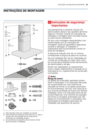 Instruções de segurança importantes pt
23
INSTRUÇÕES DE MONTAGEM
Instruções de montagem
■ Este aparelho deve ser instalado na parede.
■ Para acessórios especiais adicionais (p.ex., para a
função com recirculação de ar) observar as
instruções de instalação anexas.
■ As superfícies do aparelho são sensíveis. Evitar
danos durante a instalação.
(Instruções de segurança
importantes
Instruçõesdesegurançaimportantes Leia atentamente o presente manual. Só
assim poderá utilizar o seu aparelho de forma
segura e correcta. Guarde as instruções de
utilização e montagem para consultas futuras
ou para futuros utilizadores.
Só com uma montagem especializada e em
conformidade com as instruções de
montagem, pode ser garantida a segurança
durante a utilização. O instalador é
responsável pelo funcionamento correto no
local de montagem.
A largura do exaustor tem de, no mínimo,
corresponder à largura da placa de cozinhar.
Na sua instalação têm de ser respeitadas as
normas de construção em vigor, bem como
as normas das entidades locais distribuidoras
de electricidade e de gás.
Devem ser respeitados os regulamentos
locais e legais relativamente à extração do ar
evacuado (p. ex., regulamentos de construção
municipais).
:Aviso
Perigo de morte!
Os gases de combustão aspirados podem
levar a intoxicação. O ar evacuado não pode
ser encaminhado por uma chaminé de
exaustão de fumos ou de gases queimados
em funcionamento, nem por uma caixa de ar
que sirva de ventilação de locais com lareiras
instaladas. Caso o ar evacuado tenha de ser
encaminhado por uma chaminé de exaustão
de fumos ou de gases queimados que não
esteja em funcionamento, é necessária uma
autorização da entidade supervisora da
instalação dos aparelhos de queima.
 