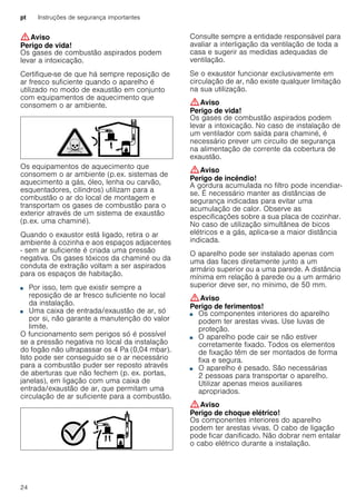pt Instruções de segurança importantes
24
:Aviso
Perigo de vida!
Os gases de combustão aspirados podem
levar a intoxicação.
Certifique-se de que há sempre reposição de
ar fresco suficiente quando o aparelho é
utilizado no modo de exaustão em conjunto
com equipamentos de aquecimento que
consomem o ar ambiente.
Os equipamentos de aquecimento que
consomem o ar ambiente (p.ex. sistemas de
aquecimento a gás, óleo, lenha ou carvão,
esquentadores, cilindros) utilizam para a
combustão o ar do local de montagem e
transportam os gases de combustão para o
exterior através de um sistema de exaustão
(p.ex. uma chaminé).
Quando o exaustor está ligado, retira o ar
ambiente à cozinha e aos espaços adjacentes
- sem ar suficiente é criada uma pressão
negativa. Os gases tóxicos da chaminé ou da
conduta de extração voltam a ser aspirados
para os espaços de habitação.
■ Por isso, tem que existir sempre a
reposição de ar fresco suficiente no local
da instalação.
■ Uma caixa de entrada/exaustão de ar, só
por si, não garante a manutenção do valor
limite.
O funcionamento sem perigos só é possível
se a pressão negativa no local da instalação
do fogão não ultrapassar os 4 Pa (0,04 mbar).
Isto pode ser conseguido se o ar necessário
para a combustão puder ser reposto através
de aberturas que não fechem (p. ex. portas,
janelas), em ligação com uma caixa de
entrada/exaustão de ar, que permitam uma
circulação de ar suficiente para a combustão.
Consulte sempre a entidade responsável para
avaliar a interligação da ventilação de toda a
casa e sugerir as medidas adequadas de
ventilação.
Se o exaustor funcionar exclusivamente em
circulação de ar, não existe qualquer limitação
na sua utilização.
:Aviso
Perigo de vida!
Os gases de combustão aspirados podem
levar a intoxicação. No caso de instalação de
um ventilador com saída para chaminé, é
necessário prever um circuito de segurança
na alimentação de corrente da cobertura de
exaustão.
:Aviso
Perigo de incêndio!
A gordura acumulada no filtro pode incendiar-
se. É necessário manter as distâncias de
segurança indicadas para evitar uma
acumulação de calor. Observe as
especificações sobre a sua placa de cozinhar.
No caso de utilização simultânea de bicos
elétricos e a gás, aplica-se a maior distância
indicada.
O aparelho pode ser instalado apenas com
uma das faces diretamente junto a um
armário superior ou a uma parede. A distância
mínima em relação à parede ou a um armário
superior deve ser, no mínimo, de 50 mm.
:Aviso
Perigo de ferimentos!
■ Os componentes interiores do aparelho
podem ter arestas vivas. Use luvas de
proteção.
Perigo de ferimentos!■ O aparelho pode cair se não estiver
corretamente fixado. Todos os elementos
de fixação têm de ser montados de forma
fixa e segura.
Perigo de ferimentos!■ O aparelho é pesado. São necessárias
2 pessoas para transportar o aparelho.
Utilizar apenas meios auxiliares
apropriados.
:Aviso
Perigo de choque elétrico!
Os componentes interiores do aparelho
podem ter arestas vivas. O cabo de ligação
pode ficar danificado. Não dobrar nem entalar
o cabo elétrico durante a instalação.
 
