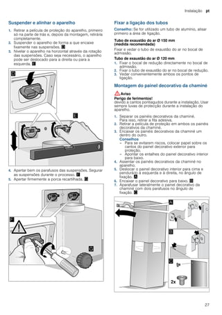 Instalação pt
27
Suspender e alinhar o aparelho
1. Retirar a película de proteção do aparelho, primeiro
só na parte de trás e, depois da montagem, retirá-la
completamente.
2. Suspender o aparelho de forma a que encaixe
fixamente nas suspensões. «
3. Nivelar o aparelho na horizontal através da rotação
das suspensões. Caso seja necessário, o aparelho
pode ser deslocado para a direita ou para a
esquerda. ¬
4. Apertar bem os parafusos das suspensões. Segurar
as suspensões durante o processo. ®
5. Apertar firmemente a porca recartilhada. ¯
Fixar a ligação dos tubos
Conselho: Se for utilizado um tubo de alumínio, alisar
primeiro a área de ligação.
Tubo de exaustão do ar Ø 150 mm
(medida recomendada)
Fixar e vedar o tubo de exaustão do ar no bocal de
admissão.
Tubo de exaustão do ar Ø 120 mm
1. Fixar o bocal de redução directamente no bocal de
admissão.
2. Fixar o tubo de exaustão do ar no bocal de redução.
3. Vedar convenientemente ambos os pontos de
ligação.
Montagem do painel decorativo da chaminé
:Aviso
Perigo de ferimentos!
devido a cantos pontiagudos durante a instalação. Usar
sempre luvas de protecção durante a instalação do
aparelho.
1. Separar os painéis decorativos da chaminé.
Para isso, retirar a fita adesiva.
2. Retirar a película de proteção em ambos os painéis
decorativos da chaminé.
3. Encaixar os painéis decorativos da chaminé um
dentro do outro.
Conselhos
– Para se evitarem riscos, colocar papel sobre os
cantos do painel decorativo exterior para
proteção.
– Apontar os entalhes do painel decorativo interior
para baixo.
4. Assentar os painéis decorativos da chaminé no
aparelho.
5. Deslocar o painel decorativo interior para cima e
pendurá-lo à esquerda e à direita, no ângulo de
fixação. ¨
6. Encaixar o painel decorativo para baixo. ©
7. Aparafusar lateralmente o painel decorativo da
chaminé com dois parafusos no ângulo de
fixação. ª
 
