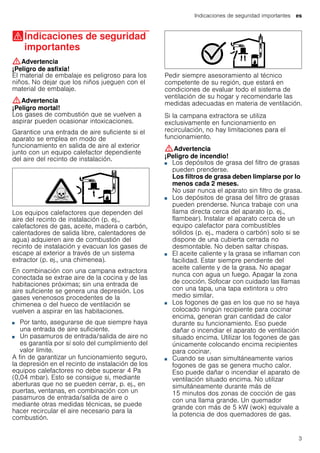 Indicaciones de seguridad importantes es
3
(Indicaciones de seguridad
importantes
Indicacionesdeseguridadimportantes :Advertencia
¡Peligro de asfixia!
El material de embalaje es peligroso para los
niños. No dejar que los niños jueguen con el
material de embalaje.
:Advertencia
¡Peligro mortal!
Los gases de combustión que se vuelven a
aspirar pueden ocasionar intoxicaciones.
Garantice una entrada de aire suficiente si el
aparato se emplea en modo de
funcionamiento en salida de aire al exterior
junto con un equipo calefactor dependiente
del aire del recinto de instalación.
Los equipos calefactores que dependen del
aire del recinto de instalación (p. ej.,
calefactores de gas, aceite, madera o carbón,
calentadores de salida libre, calentadores de
agua) adquieren aire de combustión del
recinto de instalación y evacuan los gases de
escape al exterior a través de un sistema
extractor (p. ej., una chimenea).
En combinación con una campana extractora
conectada se extrae aire de la cocina y de las
habitaciones próximas; sin una entrada de
aire suficiente se genera una depresión. Los
gases venenosos procedentes de la
chimenea o del hueco de ventilación se
vuelven a aspirar en las habitaciones.
■ Por tanto, asegurarse de que siempre haya
una entrada de aire suficiente.
■ Un pasamuros de entrada/salida de aire no
es garantía por sí solo del cumplimiento del
valor límite.
A fin de garantizar un funcionamiento seguro,
la depresión en el recinto de instalación de los
equipos calefactores no debe superar 4 Pa
(0,04 mbar). Esto se consigue si, mediante
aberturas que no se pueden cerrar, p. ej., en
puertas, ventanas, en combinación con un
pasamuros de entrada/salida de aire o
mediante otras medidas técnicas, se puede
hacer recircular el aire necesario para la
combustión.
Pedir siempre asesoramiento al técnico
competente de su región, que estará en
condiciones de evaluar todo el sistema de
ventilación de su hogar y recomendarle las
medidas adecuadas en materia de ventilación.
Si la campana extractora se utiliza
exclusivamente en funcionamiento en
recirculación, no hay limitaciones para el
funcionamiento.
:Advertencia
¡Peligro de incendio!
■ Los depósitos de grasa del filtro de grasas
pueden prenderse.
Los filtros de grasa deben limpiarse por lo
menos cada 2 meses.
No usar nunca el aparato sin filtro de grasa.
¡Peligro de incendio!■ Los depósitos de grasa del filtro de grasas
pueden prenderse. Nunca trabaje con una
llama directa cerca del aparato (p. ej.,
flambear). Instalar el aparato cerca de un
equipo calefactor para combustibles
sólidos (p. ej., madera o carbón) solo si se
dispone de una cubierta cerrada no
desmontable. No deben saltar chispas.
¡Peligro de incendio!■ El aceite caliente y la grasa se inflaman con
facilidad. Estar siempre pendiente del
aceite caliente y de la grasa. No apagar
nunca con agua un fuego. Apagar la zona
de cocción. Sofocar con cuidado las llamas
con una tapa, una tapa extintora u otro
medio similar.
¡Peligro de incendio!■ Los fogones de gas en los que no se haya
colocado ningún recipiente para cocinar
encima, generan gran cantidad de calor
durante su funcionamiento. Eso puede
dañar o incendiar el aparato de ventilación
situado encima. Utilizar los fogones de gas
únicamente colocando encima recipientes
para cocinar.
¡Peligro de incendio!■ Cuando se usan simultáneamente varios
fogones de gas se genera mucho calor.
Eso puede dañar o incendiar el aparato de
ventilación situado encima. No utilizar
simultáneamente durante más de
15 minutos dos zonas de cocción de gas
con una llama grande. Un quemador
grande con más de 5 kW (wok) equivale a
la potencia de dos quemadores de gas.
 