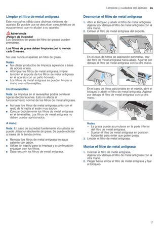 Limpieza y cuidados del aparato es
7
Limpiar el filtro de metal antigrasa
Este manual es válido para distintas variantes de
aparato. Es posible que se describan características de
equipamiento que no aludan a su aparato.
:Advertencia
¡Peligro de incendio!
Los depósitos de grasa del filtro de grasas pueden
prenderse.
Los filtros de grasa deben limpiarse por lo menos
cada 2 meses.
No usar nunca el aparato sin filtro de grasa.
Notas
■ No utilizar productos de limpieza agresivos a base
de ácidos o lejía.
■ Al limpiar los filtros de metal antigrasa, limpiar
también el soporte de los filtros de metal antigrasa
en el aparato con un paño húmedo.
■ Los filtros de metal antigrasa se pueden limpiar a
mano o en el lavavajillas.
En el lavavajillas:
Nota: La limpieza en el lavavajillas podría conllevar
ligeras decoloraciones. Esto no afecta al
funcionamiento normal de los filtros de metal antigrasa.
■ No lavar los filtros de metal antigrasa junto con el
resto de la vajilla si están muy sucios.
■ Colocar debidamente los filtros de metal antigrasa
en el lavavajillas. Los filtros de metal antigrasa no
deben quedar aprisionados.
A mano:
Nota: En caso de suciedad fuertemente incrustada se
puede utilizar un disolvente de grasa. Se puede solicitar
a través de la tienda on-line.
■ Remojar los filtros de metal antigrasa en agua
caliente con jabón.
■ Utilizar un cepillo para la limpieza y a continuación
enjuagar bien los filtros.
■ Dejar escurrir los filtros de metal antigrasa.
Desmontar el filtro de metal antigrasa
1. Abrir el bloqueo y abatir el filtro de metal antigrasa.
Agarrar por debajo el filtro de metal antigrasa con la
otra mano.
2. Extraer el filtro de metal antigrasa del soporte.
En el caso de filtros de aspiración perimetral, tirar
del filtro de metal antigrasa hacia abajo. Agarrar por
debajo el filtro de metal antigrasa con la otra mano.
En el caso de filtros adicionales en el interior, abrir el
bloqueo y abatir el filtro de metal antigrasa. Agarrar
por debajo el filtro de metal antigrasa con la otra
mano.
Notas
– La grasa puede acumularse en la parte inferior
del filtro de metal antigrasa.
– Sujetar el filtro de metal antigrasa en posición
horizontal para evitar que gotee grasa.
3. Limpiar el filtro de metal antigrasa.
Montar el filtro de metal antigrasa
1. Colocar el filtro de metal antigrasa.
Agarrar por debajo el filtro de metal antigrasa con la
otra mano.
2. Plegar hacia arriba el filtro de metal antigrasa y fijar
el bloqueo.
 