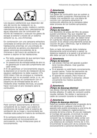 Indicaciones de seguridad importantes es
13
Los equipos calefactores que dependen del
aire del recinto de instalación (p. ej.,
calefactores de gas, aceite, madera o carbón,
calentadores de salida libre, calentadores de
agua) adquieren aire de combustión del
recinto de instalación y evacuan los gases de
escape al exterior a través de un sistema
extractor (p. ej., una chimenea).
En combinación con una campana extractora
conectada se extrae aire de la cocina y de las
habitaciones próximas; sin una entrada de
aire suficiente se genera una depresión. Los
gases venenosos procedentes de la
chimenea o del hueco de ventilación se
vuelven a aspirar en las habitaciones.
■ Por tanto, asegurarse de que siempre haya
una entrada de aire suficiente.
■ Un pasamuros de entrada/salida de aire no
es garantía por sí solo del cumplimiento del
valor límite.
A fin de garantizar un funcionamiento seguro,
la depresión en el recinto de instalación de los
equipos calefactores no debe superar 4 Pa
(0,04 mbar). Esto se consigue si, mediante
aberturas que no se pueden cerrar, p. ej., en
puertas, ventanas, en combinación con un
pasamuros de entrada/salida de aire o
mediante otras medidas técnicas, se puede
hacer recircular el aire necesario para la
combustión.
Pedir siempre asesoramiento al técnico
competente de su región, que estará en
condiciones de evaluar todo el sistema de
ventilación de su hogar y recomendarle las
medidas adecuadas en materia de ventilación.
Si la campana extractora se utiliza
exclusivamente en funcionamiento en
recirculación, no hay limitaciones para el
funcionamiento.
:Advertencia
¡Peligro mortal!
Los gases de combustión que se vuelven a
aspirar pueden ocasionar intoxicaciones. Al
instalar una ventilación con una placa de
cocción con campana extractora, la
conducción eléctrica de la campana debe
estar provista de los fusibles apropiados.
:Advertencia
¡Peligro de incendio!
Los depósitos de grasa del filtro de grasas
pueden prenderse. Hay que respetar las
distancias de seguridad prescritas para evitar
una condensación del calor. Se deben tener
en cuenta las indicaciones del recipiente de
cocción. Si se utilizan conjuntamente zonas de
cocción de gas y eléctricas, rige la distancia
indicada más grande.
Solo un lado del aparato debe instalarse
directamente junto al armario o pared. La
distancia respecto a la pared o al armario en
alto debe ser por lo menos de 50 mm.
:Advertencia
¡Peligro de lesiones!
■ Las piezas internas del aparato pueden
tener bordes afilados. Usar guantes
protectores.
¡Peligro de lesiones!■ Si el aparato no está fijado correctamente,
puede caerse. Todos los elementos de
fijación deben montarse debidamente.
¡Peligro de lesiones!■ El aparato es pesado. Para mover el
aparato se necesitan 2 personas. Utilizar
únicamente los medios auxiliares
apropiados.
:Advertencia
¡Peligro de descarga eléctrica!
Las piezas internas del aparato pueden tener
bordes afilados. El cable de conexión podría
resultar dañado. No doblar ni aprisionar el
cable de conexión durante la instalación.
:Advertencia
¡Peligro de descarga eléctrica!
Debe ser posible desenchufar el aparato de la
red eléctrica en cualquier momento. El
aparato solo podrá conectarse a una toma de
corriente de instalación reglamentaria y
provista de toma a tierra. Si una vez realizado
el montaje del aparato, el enchufe no está
suficientemente cerca o se necesita una
conexión fija, la instalación debe contar con
un dispositivo de separación omnipolar con
una distancia de contacto mínima de 3 mm.
Encomendar la ejecución de la conexión fija
exclusivamente a personal electrotécnico.
 