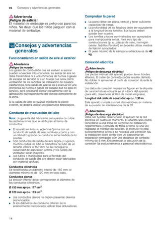 es Consejos y advertencias generales
14
:Advertencia
¡Peligro de asfixia!
El material de embalaje es peligroso para los
niños. No dejar que los niños jueguen con el
material de embalaje.
KConsejos y advertencias
generales
Consejosyadvertenciasgenerales Funcionamiento en salida de aire al exterior
:Advertencia
¡Peligro de muerte!
Los gases de combustión que se vuelven a aspirar
pueden ocasionar intoxicaciones. La salida de aire no
debe transmitirse ni a una chimenea de humos o gases
de escape en servicio ni a un hueco que sirva como
ventilación de los recintos de instalación de equipos
calefactores. Si la salida de aire se va a evacuar en una
chimenea de humos o gases de escape que no está en
servicio, será necesario contar previamente con la
aprobación correspondiente del técnico competente de
la zona.
Si la salida de aire se evacua mediante la pared
exterior, se deberá utilizar un pasamuros telescópico.
Conducto de evacuación del aire
Nota: La garantía del fabricante del aparato no cubre
las reclamaciones que se atribuyan al tramo de
conductos.
■ El aparato alcanza su potencia óptima con un
conducto de salida de aire rectilíneo y corto y con
un diámetro grande de conducto en la medida de lo
posible.
■ Con conductos de salida de aire largos y rugosos,
muchos codos de tubo o diámetros de tubo de un
tamaño inferior a 150 mm no se consigue la
capacidad de aspiración óptima y los ruidos del
ventilador serán mayores.
■ Los tubos o mangueras para el tendido del
conducto de salida del aire deben estar fabricados
con material ignífugo.
Conductos cilíndricos
Se recomienda un diámetro interior de 150 mm; el
diámetro mínimo es de 120 mm en todo caso.
Conductos planos
La sección interior debe corresponder al diámetro de
los conductos cilíndricos.
Ø 150 mm aprox. 177 cm2
Ø 120 mm aprox. 113 cm2
■ Los conductos planos no deben presentar desvíos
pronunciados.
■ Si los diámetros de conducto difieren de lo
anteriormente mencionado, utilizar tiras obturadoras.
Comprobar la pared
■ La pared debe ser plana, vertical y tener suficiente
capacidad de carga.
■ La profundidad de los taladros debe ser equivalente
a la longitud de los tornillos. Los tacos deben
quedar bien sujetos.
■ Los tornillos y tacos suministrados son apropiados
para mampostería sólida. Para otro tipo de
construcciones (p. ej., placas de yeso, hormigón
celular, ladrillos Poroton) se deberán utilizar medios
de fijación apropiados.
■ El peso máximo de la campana extractora es de 40
kg.
Conexión eléctrica
:Advertencia
¡Peligro de descarga eléctrica!
Las piezas internas del aparato pueden tener bordes
afilados. El cable de conexión podría resultar dañado.
No doblar ni aprisionar el cable de conexión durante la
instalación.
Los datos de conexión necesarios figuran en la etiqueta
de características ubicada en el interior del aparato
(para ello, desmontar el filtro de metal antigrasa).
Longitud del cable de conexión: aprox. 1,30 m
Este aparato cumple con las disposiciones en materia
de supresión de interferencias de la CE.
:Advertencia
¡Peligro de descarga eléctrica!
Debe ser posible desenchufar el aparato de la red
eléctrica en cualquier momento. El aparato solo podrá
conectarse a una toma de corriente de instalación
reglamentaria y provista de toma a tierra. Si una vez
realizado el montaje del aparato, el enchufe no está
suficientemente cerca o se necesita una conexión fija,
la instalación debe contar con un dispositivo de
separación omnipolar con una distancia de contacto
mínima de 3 mm. Encomendar la ejecución de la
conexión fija exclusivamente a personal electrotécnico.
 