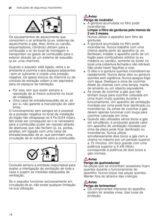 pt Instruções de segurança importantes
18
Os equipamentos de aquecimento que
consomem o ar ambiente (p.ex. sistemas de
aquecimento a gás, óleo, lenha ou carvão,
esquentadores, cilindros) utilizam para a
combustão o ar do local de montagem e
transportam os gases de combustão para o
exterior através de um sistema de exaustão
(p.ex. uma chaminé).
Quando o exaustor está ligado, retira o ar
ambiente à cozinha e aos espaços adjacentes
- sem ar suficiente é criada uma pressão
negativa. Os gases tóxicos da chaminé ou da
conduta de extração voltam a ser aspirados
para os espaços de habitação.
■ Por isso, tem que existir sempre a
reposição de ar fresco suficiente no local
da instalação.
■ Uma caixa de entrada/exaustão de ar, só
por si, não garante a manutenção do valor
limite.
O funcionamento sem perigos só é possível
se a pressão negativa no local da instalação
do fogão não ultrapassar os 4 Pa (0,04 mbar).
Isto pode ser conseguido se o ar necessário
para a combustão puder ser reposto através
de aberturas que não fechem (p. ex. portas,
janelas), em ligação com uma caixa de
entrada/exaustão de ar, que permitam uma
circulação de ar suficiente para a combustão.
Consulte sempre a entidade responsável para
avaliar a interligação da ventilação de toda a
casa e sugerir as medidas adequadas de
ventilação.
Se o exaustor funcionar exclusivamente em
circulação de ar, não existe qualquer limitação
na sua utilização.
:Aviso
Perigo de incêndio!
■ A gordura acumulada no filtro pode
incendiar-se.
Limpar o filtro de gorduras pelo menos de
2 em 2 meses.
Nunca utilizar o aparelho sem filtro de
gorduras.
Perigo de incêndio!■ A gordura acumulada no filtro pode
incendiar-se. Nunca trabalhe com uma
chama aberta perto do aparelho (p. ex.
flambear). Instalar o aparelho perto de um
fogão para combustíveis sólidos (p.ex.
madeira ou carvão), somente se existir no
local uma cobertura fechada e não retirável.
Não pode haver fagulhas a voar.
Perigo de incêndio!■ O óleo e a gordura quentes incendeiam-se
rapidamente. Nunca deixe óleo ou gordura
quentes sem vigilância. Nunca apague fogo
com água. Desligue a zona de cozinhar.
Abafe as chamas com uma tampa, manta
de amianto ou um objecto equivalente.
Perigo de incêndio!■ As zonas de cozinhar a gás que não
tenham louça para cozinhar colocada em
cima ficam muito quentes durante o
funcionamento. Um aparelho de ventilação
montado por cima pode ficar danificado ou
incendiar-se. As zonas de cozinhar a gás
devem apenas funcionar com louça para
cozinhar colocada em cima.
Perigo de incêndio!■ Quando são utilizados vários bicos a gás
em simultâneo, é produzido grande calor.
Um aparelho de ventilação montado por
cima da placa pode ficar danificado ou
incendiar-se. Nunca utilizar
simultaneamente dois bicos a gás com a
chama no máximo por um período superior
a 15 minutos. Um bico grande com uma
potência superior a 5 kW (Wok)
corresponde à potência de dois bicos a
gás normais.
:Aviso
Perigo de queimaduras!
As peças que se encontram acessíveis ficam
quentes durante o funcionamento do
aparelho. Nunca toque nas peças quentes.
Manter fora do alcance das crianças.
:Aviso
Perigo de ferimentos!
■ Os componentes interiores do aparelho
podem ter arestas vivas. Use luvas de
proteção.
Perigo de ferimentos!
 