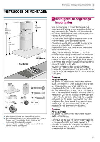 Instruções de segurança importantes pt
27
INSTRUÇÕES DE MONTAGEM
Instruções de montagem
■ Este aparelho deve ser instalado na parede.
■ Para acessórios especiais adicionais (p.ex., para a
função com recirculação de ar) observar as
instruções de instalação anexas.
■ As superfícies do aparelho são sensíveis. Evitar
danos durante a instalação.
(Instruções de segurança
importantes
Instruçõesdesegurançaimportantes Leia atentamente o presente manual. Só
assim poderá utilizar o seu aparelho de forma
segura e correcta. Guarde as instruções de
utilização e montagem para consultas futuras
ou para futuros utilizadores.
Só com uma montagem especializada e em
conformidade com as instruções de
montagem, pode ser garantida a segurança
durante a utilização. O instalador é
responsável pelo funcionamento correto no
local de montagem.
A largura do exaustor tem de, no mínimo,
corresponder à largura da placa de cozinhar.
Na sua instalação têm de ser respeitadas as
normas de construção em vigor, bem como
as normas das entidades locais distribuidoras
de electricidade e de gás.
Devem ser respeitados os regulamentos
locais e legais relativamente à extração do ar
evacuado (p. ex., regulamentos de construção
municipais).
:Aviso
Perigo de morte!
Os gases de combustão aspirados podem
levar a intoxicação. O ar evacuado não pode
ser encaminhado por uma chaminé de
exaustão de fumos ou de gases queimados
em funcionamento, nem por uma caixa de ar
que sirva de ventilação de locais com lareiras
instaladas. Caso o ar evacuado tenha de ser
encaminhado por uma chaminé de exaustão
de fumos ou de gases queimados que não
esteja em funcionamento, é necessária uma
autorização da entidade supervisora da
instalação dos aparelhos de queima.
:Aviso
Perigo de vida!
Os gases de combustão aspirados podem
levar a intoxicação.
Certifique-se de que há sempre reposição de
ar fresco suficiente quando o aparelho é
utilizado no modo de exaustão em conjunto
com equipamentos de aquecimento que
consomem o ar ambiente.
 