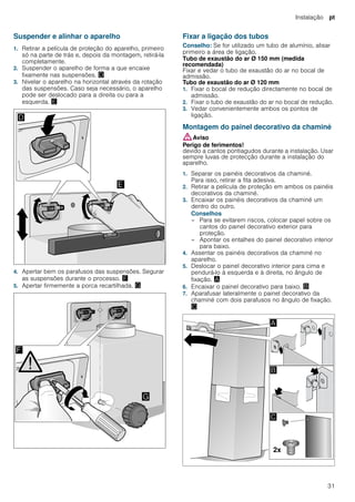 Instalação pt
31
Suspender e alinhar o aparelho
1. Retirar a película de proteção do aparelho, primeiro
só na parte de trás e, depois da montagem, retirá-la
completamente.
2. Suspender o aparelho de forma a que encaixe
fixamente nas suspensões. «
3. Nivelar o aparelho na horizontal através da rotação
das suspensões. Caso seja necessário, o aparelho
pode ser deslocado para a direita ou para a
esquerda. ¬
4. Apertar bem os parafusos das suspensões. Segurar
as suspensões durante o processo. ®
5. Apertar firmemente a porca recartilhada. ¯
Fixar a ligação dos tubos
Conselho: Se for utilizado um tubo de alumínio, alisar
primeiro a área de ligação.
Tubo de exaustão do ar Ø 150 mm (medida
recomendada)
Fixar e vedar o tubo de exaustão do ar no bocal de
admissão.
Tubo de exaustão do ar Ø 120 mm
1. Fixar o bocal de redução directamente no bocal de
admissão.
2. Fixar o tubo de exaustão do ar no bocal de redução.
3. Vedar convenientemente ambos os pontos de
ligação.
Montagem do painel decorativo da chaminé
:Aviso
Perigo de ferimentos!
devido a cantos pontiagudos durante a instalação. Usar
sempre luvas de protecção durante a instalação do
aparelho.
1. Separar os painéis decorativos da chaminé.
Para isso, retirar a fita adesiva.
2. Retirar a película de proteção em ambos os painéis
decorativos da chaminé.
3. Encaixar os painéis decorativos da chaminé um
dentro do outro.
Conselhos
– Para se evitarem riscos, colocar papel sobre os
cantos do painel decorativo exterior para
proteção.
– Apontar os entalhes do painel decorativo interior
para baixo.
4. Assentar os painéis decorativos da chaminé no
aparelho.
5. Deslocar o painel decorativo interior para cima e
pendurá-lo à esquerda e à direita, no ângulo de
fixação. ¨
6. Encaixar o painel decorativo para baixo. ©
7. Aparafusar lateralmente o painel decorativo da
chaminé com dois parafusos no ângulo de fixação.
ª
 