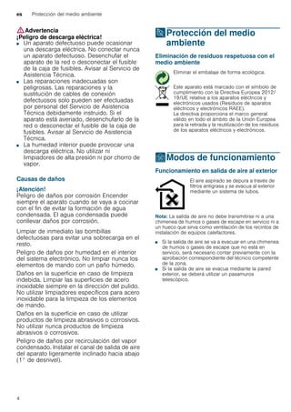 es Protección del medio ambiente
4
:Advertencia
¡Peligro de descarga eléctrica!
■ Un aparato defectuoso puede ocasionar
una descarga eléctrica. No conectar nunca
un aparato defectuoso. Desenchufar el
aparato de la red o desconectar el fusible
de la caja de fusibles. Avisar al Servicio de
Asistencia Técnica.
¡Peligro de descarga eléctrica!■ Las reparaciones inadecuadas son
peligrosas. Las reparaciones y la
sustitución de cables de conexión
defectuosos solo pueden ser efectuadas
por personal del Servicio de Asistencia
Técnica debidamente instruido. Si el
aparato está averiado, desenchufarlo de la
red o desconectar el fusible de la caja de
fusibles. Avisar al Servicio de Asistencia
Técnica.
¡Peligro de descarga eléctrica!■ La humedad interior puede provocar una
descarga eléctrica. No utilizar ni
limpiadores de alta presión ni por chorro de
vapor.
Causas de daños
¡Atención!
Peligro de daños por corrosión Encender
siempre el aparato cuando se vaya a cocinar
con el fin de evitar la formación de agua
condensada. El agua condensada puede
conllevar daños por corrosión.
Limpiar de inmediato las bombillas
defectuosas para evitar una sobrecarga en el
resto.
Peligro de daños por humedad en el interior
del sistema electrónico. No limpiar nunca los
elementos de mando con un paño húmedo.
Daños en la superficie en caso de limpieza
indebida. Limpiar las superficies de acero
inoxidable siempre en la dirección del pulido.
No utilizar limpiadores específicos para acero
inoxidable para la limpieza de los elementos
de mando.
Daños en la superficie en caso de utilizar
productos de limpieza abrasivos o corrosivos.
No utilizar nunca productos de limpieza
abrasivos o corrosivos.
Peligro de daños por recirculación del vapor
condensado. Instalar el canal de salida de aire
del aparato ligeramente inclinado hacia abajo
(1° de desnivel).
7Protección del medio
ambiente
Proteccióndelmedioambiente Eliminación de residuos respetuosa con el
medio ambiente
ÇModos de funcionamiento
Modosdefuncionamiento Funcionamiento en salida de aire al exterior
Nota: La salida de aire no debe transmitirse ni a una
chimenea de humos o gases de escape en servicio ni a
un hueco que sirva como ventilación de los recintos de
instalación de equipos calefactores.
■ Si la salida de aire se va a evacuar en una chimenea
de humos o gases de escape que no está en
servicio, será necesario contar previamente con la
aprobación correspondiente del técnico competente
de la zona.
■ Si la salida de aire se evacua mediante la pared
exterior, se deberá utilizar un pasamuros
telescópico.
Eliminar el embalaje de forma ecológica.
Este aparato está marcado con el símbolo de
cumplimiento con la Directiva Europea 2012/
19/UE relativa a los aparatos eléctricos y
electrónicos usados (Residuos de aparatos
eléctricos y electrónicos RAEE).
La directiva proporciona el marco general
válido en todo el ámbito de la Unión Europea
para la retirada y la reutilización de los residuos
de los aparatos eléctricos y electrónicos.
El aire aspirado se depura a través de
filtros antigrasa y se evacua al exterior
mediante un sistema de tubos.
 
