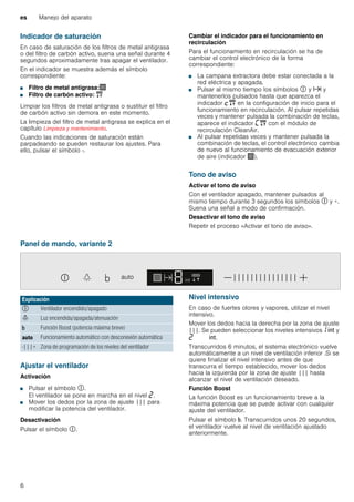 es Manejo del aparato
6
Indicador de saturación
En caso de saturación de los filtros de metal antigrasa
o del filtro de carbón activo, suena una señal durante 4
segundos aproximadamente tras apagar el ventilador.
En el indicador se muestra además el símbolo
correspondiente:
■ Filtro de metal antigrasa:!
■ Filtro de carbón activo: "
Limpiar los filtros de metal antigrasa o sustituir el filtro
de carbón activo sin demora en este momento.
La limpieza del filtro de metal antigrasa se explica en el
capítulo Limpieza y mantenimiento.
Cuando las indicaciones de saturación están
parpadeando se pueden restaurar los ajustes. Para
ello, pulsar el símbolo -.
Cambiar el indicador para el funcionamiento en
recirculación
Para el funcionamiento en recirculación se ha de
cambiar el control electrónico de la forma
correspondiente:
■ La campana extractora debe estar conectada a la
red eléctrica y apagada.
■ Pulsar al mismo tiempo los símbolos # y x y
mantenerlos pulsados hasta que aparezca el
indicador ™" en la configuración de inicio para el
funcionamiento en recirculación. Al pulsar repetidas
veces y mantener pulsada la combinación de teclas,
aparece el indicador ’" con el módulo de
recirculación CleanAir.
■ Al pulsar repetidas veces y mantener pulsada la
combinación de teclas, el control electrónico cambia
de nuevo al funcionamiento de evacuación exterior
de aire (indicador !).
Tono de aviso
Activar el tono de aviso
Con el ventilador apagado, mantener pulsados al
mismo tiempo durante 3 segundos los símbolos # y +.
Suena una señal a modo de confirmación.
Desactivar el tono de aviso
Repetir el proceso «Activar el tono de aviso».
Panel de mando, variante 2
Ajustar el ventilador
Activación
■ Pulsar el símbolo #.
El ventilador se pone en marcha en el nivel ƒ.
■ Mover los dedos por la zona de ajuste ||| para
modificar la potencia del ventilador.
Desactivación
Pulsar el símbolo #.
Nivel intensivo
En caso de fuertes olores y vapores, utilizar el nivel
intensivo.
Mover los dedos hacia la derecha por la zona de ajuste
|||. Se pueden seleccionar los niveles intensivos‚ 2 y
ƒ 2.
Transcurridos 6 minutos, el sistema electrónico vuelve
automáticamente a un nivel de ventilación inferior .Si se
quiere finalizar el nivel intensivo antes de que
transcurra el tiempo establecido, mover los dedos
hacia la izquierda por la zona de ajuste ||| hasta
alcanzar el nivel de ventilación deseado.
Función Boost
La función Boost es un funcionamiento breve a la
máxima potencia que se puede activar con cualquier
ajuste del ventilador.
Pulsar el símbolo &. Transcurridos unos 20 segundos,
el ventilador vuelve al nivel de ventilación ajustado
anteriormente.
Explicación
# Ventilador encendido/apagado
= Luz encendida/apagada/atenuación
& Función Boost (potencia máxima breve)
! Funcionamiento automático con desconexión automática
-|||+ Zona de programación de los niveles del ventilador
 